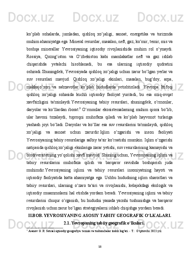 ko‘plab   sohalarda,   jumladan,   qishloq   xo‘jaligi,   sanoat,   energetika   va   turizmda
muhim ahamiyatga ega. Mineral resurslar, masalan, neft, gaz, ko‘mir, temir, mis va
boshqa   minerallar   Yevrosiyaning   iqtisodiy   rivojlanishida   muhim   rol   o‘ynaydi.
Rossiya,   Qozog‘iston   va   O‘zbekiston   kabi   mamlakatlar   neft   va   gaz   ishlab
chiqarishda   yetakchi   hisoblanadi,   bu   esa   ularning   iqtisodiy   qudratini
oshiradi.Shuningdek, Yevrosiyada qishloq xo‘jaligi uchun zarur bo‘lgan yerlar va
suv   resurslari   mavjud.   Qishloq   xo‘jaligi   ekinlari,   masalan,   bug‘doy,   arpa,
makkajo‘xori   va   sabzavotlar   ko‘plab   hududlarda   yetishtiriladi.   Yevropa   Ittifoqi
qishloq   xo‘jaligi   sohasida   kuchli   iqtisodiy   faoliyat   yuritadi,   bu   esa   oziq-ovqat
xavfsizligini   ta'minlaydi.Yevrosiyaning   tabiiy   resurslari,   shuningdek,   o‘rmonlar,
daryolar   va   ko‘llardan   iborat. 3
  O‘rmonlar   ekosistemalarning   muhim   qismi   bo‘lib,
ular   havoni   tozalaydi,   tuproqni   muhofaza   qiladi   va   ko‘plab   hayvonot   turlariga
yashash   joyi   bo‘ladi.   Daryolar   va   ko‘llar   esa   suv   resurslarini   ta'minlaydi,   qishloq
xo‘jaligi   va   sanoat   uchun   zarurdir.Iqlim   o‘zgarishi   va   inson   faoliyati
Yevrosiyaning tabiiy resurslariga salbiy ta'sir ko‘rsatishi mumkin. Iqlim o‘zgarishi
natijasida qishloq xo‘jaligi ekinlariga zarar yetishi, suv resurslarining kamayishi va
biodiversitetning yo‘qolishi xavfi mavjud. Shuning uchun, Yevrosiyaning iqlimi va
tabiiy   resurslarini   muhofaza   qilish   va   barqaror   ravishda   boshqarish   juda
muhimdir.Yevrosiyaning   iqlimi   va   tabiiy   resurslari   insoniyatning   hayoti   va
iqtisodiy   faoliyatida   katta   ahamiyatga   ega.   Ushbu   hududning   iqlim   sharoitlari   va
tabiiy   resurslari,   ularning   o‘zaro   ta'siri   va   rivojlanishi,   kelajakdagi   ekologik   va
iqtisodiy muammolarni hal etishda yordam beradi. Yevrosiyaning iqlimi va tabiiy
resurslarini   chuqur   o‘rganish,   bu   hududni   yanada   yaxshi   tushunishga   va   barqaror
rivojlanish uchun zarur bo‘lgan strategiyalarni ishlab chiqishga yordam beradi.
II.BOB.   YEVROSIYANING ASOSIY TABIIY GEOGRAFIK O‘LKALARI.
2.1.   Yevropaning tabiiy geografik o‘lkalari.
3
  Asanov G. R. Sotsial-iqtisodiy geografiya: termin va tushunchalar izohli lug’ati. - T.:  O’qituvchi 2022-yil.
18 