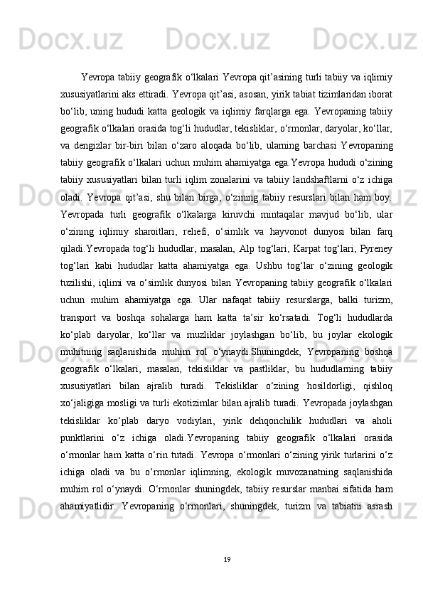 Yevropa tabiiy geografik o‘lkalari Yevropa qit’asining turli tabiiy va iqlimiy
xususiyatlarini aks ettiradi. Yevropa qit’asi, asosan, yirik tabiat tizimlaridan iborat
bo‘lib,   uning   hududi   katta   geologik   va   iqlimiy   farqlarga   ega.   Yevropaning   tabiiy
geografik o‘lkalari orasida tog‘li hududlar, tekisliklar, o‘rmonlar, daryolar, ko‘llar,
va   dengizlar   bir-biri   bilan   o‘zaro   aloqada   bo‘lib,   ularning   barchasi   Yevropaning
tabiiy geografik o‘lkalari   uchun  muhim   ahamiyatga  ega.Yevropa  hududi   o‘zining
tabiiy   xususiyatlari   bilan   turli   iqlim   zonalarini   va   tabiiy   landshaftlarni   o‘z   ichiga
oladi.   Yevropa   qit’asi,   shu   bilan   birga,   o‘zining   tabiiy   resurslari   bilan   ham   boy.
Yevropada   turli   geografik   o‘lkalarga   kiruvchi   mintaqalar   mavjud   bo‘lib,   ular
o‘zining   iqlimiy   sharoitlari,   reliefi,   o‘simlik   va   hayvonot   dunyosi   bilan   farq
qiladi.Yevropada   tog‘li   hududlar,   masalan,   Alp   tog‘lari,   Karpat   tog‘lari,   Pyreney
tog‘lari   kabi   hududlar   katta   ahamiyatga   ega.   Ushbu   tog‘lar   o‘zining   geologik
tuzilishi,   iqlimi   va   o‘simlik   dunyosi   bilan   Yevropaning   tabiiy   geografik   o‘lkalari
uchun   muhim   ahamiyatga   ega.   Ular   nafaqat   tabiiy   resurslarga,   balki   turizm,
transport   va   boshqa   sohalarga   ham   katta   ta’sir   ko‘rsatadi.   Tog‘li   hududlarda
ko‘plab   daryolar,   ko‘llar   va   muzliklar   joylashgan   bo‘lib,   bu   joylar   ekologik
muhitning   saqlanishida   muhim   rol   o‘ynaydi.Shuningdek,   Yevropaning   boshqa
geografik   o‘lkalari,   masalan,   tekisliklar   va   pastliklar,   bu   hududlarning   tabiiy
xususiyatlari   bilan   ajralib   turadi.   Tekisliklar   o‘zining   hosildorligi,   qishloq
xo‘jaligiga mosligi va turli ekotizimlar bilan ajralib turadi. Yevropada joylashgan
tekisliklar   ko‘plab   daryo   vodiylari,   yirik   dehqonchilik   hududlari   va   aholi
punktlarini   o‘z   ichiga   oladi.Yevropaning   tabiiy   geografik   o‘lkalari   orasida
o‘rmonlar   ham   katta   o‘rin   tutadi.   Yevropa   o‘rmonlari   o‘zining   yirik   turlarini   o‘z
ichiga   oladi   va   bu   o‘rmonlar   iqlimning,   ekologik   muvozanatning   saqlanishida
muhim   rol   o‘ynaydi.  O‘rmonlar   shuningdek,   tabiiy  resurslar   manbai   sifatida   ham
ahamiyatlidir.   Yevropaning   o‘rmonlari,   shuningdek,   turizm   va   tabiatni   asrash
19 