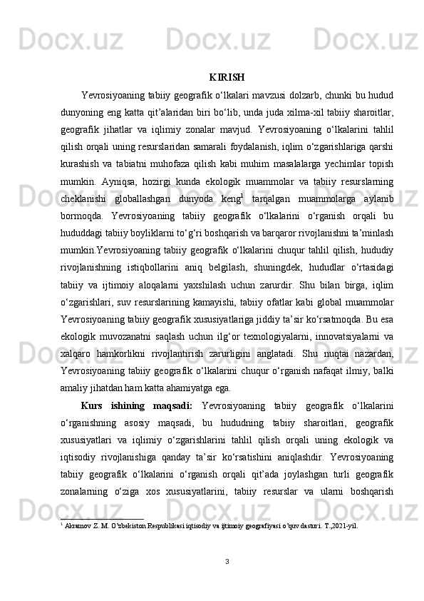 KIRISH
Yevrosiyoaning tabiiy geografik o‘lkalari mavzusi dolzarb, chunki bu hudud
dunyoning eng katta qit’alaridan biri bo‘lib, unda juda xilma-xil tabiiy sharoitlar,
geografik   jihatlar   va   iqlimiy   zonalar   mavjud.   Yevrosiyoaning   o‘lkalarini   tahlil
qilish orqali uning resurslaridan samarali foydalanish, iqlim o‘zgarishlariga qarshi
kurashish   va   tabiatni   muhofaza   qilish   kabi   muhim   masalalarga   yechimlar   topish
mumkin.   Ayniqsa,   hozirgi   kunda   ekologik   muammolar   va   tabiiy   resurslarning
cheklanishi   globallashgan   dunyoda   keng 1
  tarqalgan   muammolarga   aylanib
bormoqda.   Yevrosiyoaning   tabiiy   geografik   o‘lkalarini   o‘rganish   orqali   bu
hududdagi tabiiy boyliklarni to‘g‘ri boshqarish va barqaror rivojlanishni ta’minlash
mumkin.Yevrosiyoaning   tabiiy   geografik   o‘lkalarini   chuqur   tahlil   qilish,   hududiy
rivojlanishning   istiqbollarini   aniq   belgilash,   shuningdek,   hududlar   o‘rtasidagi
tabiiy   va   ijtimoiy   aloqalarni   yaxshilash   uchun   zarurdir.   Shu   bilan   birga,   iqlim
o‘zgarishlari,   suv   resurslarining   kamayishi,   tabiiy   ofatlar   kabi   global   muammolar
Yevrosiyoaning tabiiy geografik xususiyatlariga jiddiy ta’sir ko‘rsatmoqda. Bu esa
ekologik   muvozanatni   saqlash   uchun   ilg‘or   texnologiyalarni,   innovatsiyalarni   va
xalqaro   hamkorlikni   rivojlantirish   zarurligini   anglatadi.   Shu   nuqtai   nazardan,
Yevrosiyoaning   tabiiy  geografik   o‘lkalarini   chuqur   o‘rganish   nafaqat   ilmiy,   balki
amaliy jihatdan ham katta ahamiyatga ega.
Kurs   ishining   maqsadi:   Yevrosiyoaning   tabiiy   geografik   o‘lkalarini
o‘rganishning   asosiy   maqsadi,   bu   hududning   tabiiy   sharoitlari,   geografik
xususiyatlari   va   iqlimiy   o‘zgarishlarini   tahlil   qilish   orqali   uning   ekologik   va
iqtisodiy   rivojlanishiga   qanday   ta’sir   ko‘rsatishini   aniqlashdir.   Yevrosiyoaning
tabiiy   geografik   o‘lkalarini   o‘rganish   orqali   qit’ada   joylashgan   turli   geografik
zonalarning   o‘ziga   xos   xususiyatlarini,   tabiiy   resurslar   va   ularni   boshqarish
1
  Akramov Z. M. O’zbekiston Respublikasi iqtisodiy va ijtimoiy geografiyasi o’quv dasturi. T.,2021-yil.
3 