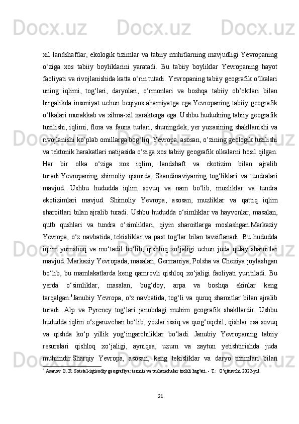 xil  landshaftlar,  ekologik tizimlar  va  tabiiy muhitlarning  mavjudligi  Yevropaning
o‘ziga   xos   tabiiy   boyliklarini   yaratadi.   Bu   tabiiy   boyliklar   Yevropaning   hayot
faoliyati va rivojlanishida katta o‘rin tutadi. Yevropaning tabiiy geografik o‘lkalari
uning   iqlimi,   tog‘lari,   daryolari,   o‘rmonlari   va   boshqa   tabiiy   ob’ektlari   bilan
birgalikda   insoniyat   uchun   beqiyos   ahamiyatga   ega.Yevropaning   tabiiy   geografik
o‘lkalari murakkab va xilma-xil xarakterga ega. Ushbu hududning tabiiy geografik
tuzilishi, iqlimi, flora va fauna turlari, shuningdek, yer yuzasining shakllanishi  va
rivojlanishi ko‘plab omillarga bog‘liq. Yevropa, asosan, o‘zining geologik tuzilishi
va tektonik harakatlari natijasida o‘ziga xos tabiiy geografik olkalarni hosil qilgan.
Har   bir   olka   o‘ziga   xos   iqlim,   landshaft   va   ekotizim   bilan   ajralib
turadi.Yevropaning   shimoliy   qismida,   Skandinaviyaning   tog‘liklari   va   tundralari
mavjud.   Ushbu   hududda   iqlim   sovuq   va   nam   bo‘lib,   muzliklar   va   tundra
ekotizimlari   mavjud.   Shimoliy   Yevropa,   asosan,   muzliklar   va   qattiq   iqlim
sharoitlari bilan ajralib turadi. Ushbu hududda o‘simliklar va hayvonlar, masalan,
qutb   qushlari   va   tundra   o‘simliklari,   qiyin   sharoitlarga   moslashgan.Markaziy
Yevropa, o‘z  navbatida, tekisliklar   va  past   tog‘lar  bilan  tavsiflanadi.  Bu hududda
iqlim   yumshoq   va   mo‘tadil   bo‘lib,   qishloq   xo‘jaligi   uchun   juda   qulay   sharoitlar
mavjud. Markaziy Yevropada, masalan, Germaniya, Polsha va Chexiya joylashgan
bo‘lib,   bu   mamlakatlarda   keng   qamrovli   qishloq   xo‘jaligi   faoliyati   yuritiladi.   Bu
yerda   o‘simliklar,   masalan,   bug‘doy,   arpa   va   boshqa   ekinlar   keng
tarqalgan. 4
Janubiy Yevropa, o‘z navbatida, tog‘li  va quruq sharoitlar  bilan ajralib
turadi.   Alp   va   Pyreney   tog‘lari   janubdagi   muhim   geografik   shakllardir.   Ushbu
hududda iqlim o‘zgaruvchan bo‘lib, yozlar issiq va qurg‘oqchil, qishlar esa sovuq
va   qishda   ko‘p   yillik   yog‘ingarchiliklar   bo‘ladi.   Janubiy   Yevropaning   tabiiy
resurslari   qishloq   xo‘jaligi,   ayniqsa,   uzum   va   zaytun   yetishtirishda   juda
muhimdir.Sharqiy   Yevropa,   asosan,   keng   tekisliklar   va   daryo   tizimlari   bilan
4
  Asanov G. R. Sotsial-iqtisodiy geografiya: termin va tushunchalar izohli lug’ati. - T.:  O’qituvchi 2022-yil.
21 