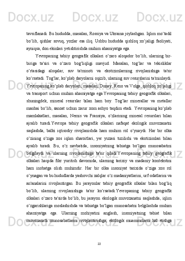 tavsiflanadi. Bu hududda, masalan, Rossiya va Ukraina joylashgan. Iqlim mo‘tadil
bo‘lib,   qishlar   sovuq,   yozlar   esa   iliq.   Ushbu   hududda   qishloq   xo‘jaligi   faoliyati,
ayniqsa, don ekinlari yetishtirishda muhim ahamiyatga ega.
Yevropaning   tabiiy   geografik   olkalari   o‘zaro   aloqador   bo‘lib,   ularning   bir-
biriga   ta'siri   va   o‘zaro   bog‘liqligi   mavjud.   Masalan,   tog‘lar   va   tekisliklar
o‘rtasidagi   aloqalar,   suv   ta'minoti   va   ekotizimlarning   rivojlanishiga   ta'sir
ko‘rsatadi. Tog‘lar, ko‘plab daryolarni oqizib, ularning suv resurslarini ta'minlaydi.
Yevropaning ko‘plab daryolari, masalan, Dunay, Reno va Volga, qishloq xo‘jaligi
va transport  uchun muhim ahamiyatga ega.Yevropaning tabiiy geografik olkalari,
shuningdek,   mineral   resurslar   bilan   ham   boy.   Tog‘lar   minerallar   va   metallar
manbai bo‘lib, sanoat  uchun zarur xom ashyo taqdim etadi. Yevropaning ko‘plab
mamlakatlari,   masalan,   Nemis   va   Fransiya,   o‘zlarining   mineral   resurslari   bilan
ajralib   turadi.Yevropa   tabiiy   geografik   olkalari   nafaqat   ekologik   muvozanatni
saqlashda,   balki   iqtisodiy   rivojlanishda   ham   muhim   rol   o‘ynaydi.   Har   bir   olka
o‘zining   o‘ziga   xos   iqlim   sharoitlari,   yer   yuzasi   tuzilishi   va   ekotizimlari   bilan
ajralib   turadi.   Bu,   o‘z   navbatida,   insoniyatning   tabiatga   bo‘lgan   munosabatini
belgilaydi   va   ularning   rivojlanishiga   ta'sir   qiladi.Yevropaning   tabiiy   geografik
olkalari   haqida   fikr   yuritish   davomida,   ularning   tarixiy   va   madaniy   kontekstini
ham   inobatga   olish   muhimdir.   Har   bir   olka   insoniyat   tarixida   o‘ziga   xos   rol
o‘ynagan va bu hududlarda yashovchi xalqlar o‘z madaniyatlarini, urf-odatlarini va
an'analarini   rivojlantirgan.   Bu   jarayonlar   tabiiy   geografik   olkalar   bilan   bog‘liq
bo‘lib,   ularning   rivojlanishiga   ta'sir   ko‘rsatadi.Yevropaning   tabiiy   geografik
olkalari   o‘zaro   ta'sirda   bo‘lib,   bu   jarayon   ekologik   muvozanatni   saqlashda,   iqlim
o‘zgarishlariga moslashishda va tabiatga bo‘lgan munosabatni  belgilashda muhim
ahamiyatga   ega.   Ularning   mohiyatini   anglash,   insoniyatning   tabiat   bilan
muvozanatli   munosabatlarini   rivojlantirishga,   ekologik   muammolarni   hal   etishga
22 