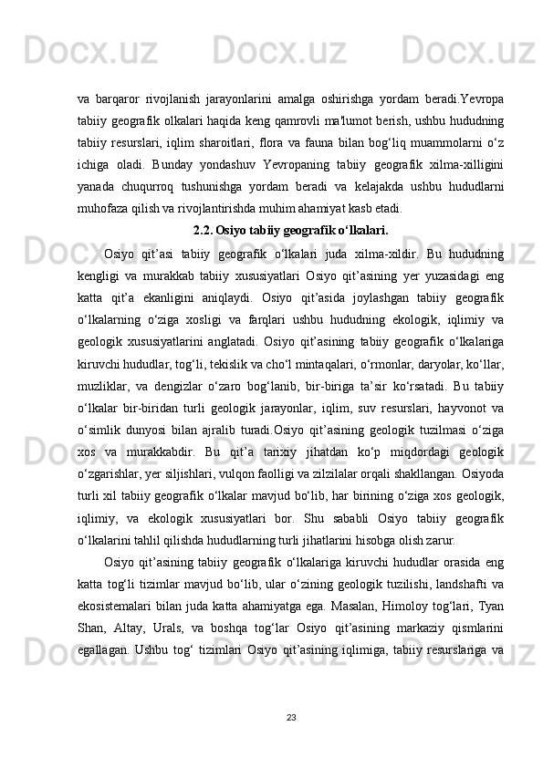 va   barqaror   rivojlanish   jarayonlarini   amalga   oshirishga   yordam   beradi.Yevropa
tabiiy geografik olkalari haqida keng qamrovli ma'lumot berish, ushbu hududning
tabiiy   resurslari,   iqlim   sharoitlari,   flora   va   fauna   bilan   bog‘liq   muammolarni   o‘z
ichiga   oladi.   Bunday   yondashuv   Yevropaning   tabiiy   geografik   xilma-xilligini
yanada   chuqurroq   tushunishga   yordam   beradi   va   kelajakda   ushbu   hududlarni
muhofaza qilish va rivojlantirishda muhim ahamiyat kasb etadi.
2.2.   Osiyo tabiiy geografik o‘lkalari.
Osiyo   qit’asi   tabiiy   geografik   o‘lkalari   juda   xilma-xildir.   Bu   hududning
kengligi   va   murakkab   tabiiy   xususiyatlari   Osiyo   qit’asining   yer   yuzasidagi   eng
katta   qit’a   ekanligini   aniqlaydi.   Osiyo   qit’asida   joylashgan   tabiiy   geografik
o‘lkalarning   o‘ziga   xosligi   va   farqlari   ushbu   hududning   ekologik,   iqlimiy   va
geologik   xususiyatlarini   anglatadi.   Osiyo   qit’asining   tabiiy   geografik   o‘lkalariga
kiruvchi hududlar, tog‘li, tekislik va cho‘l mintaqalari, o‘rmonlar, daryolar, ko‘llar,
muzliklar,   va   dengizlar   o‘zaro   bog‘lanib,   bir-biriga   ta’sir   ko‘rsatadi.   Bu   tabiiy
o‘lkalar   bir-biridan   turli   geologik   jarayonlar,   iqlim,   suv   resurslari,   hayvonot   va
o‘simlik   dunyosi   bilan   ajralib   turadi.Osiyo   qit’asining   geologik   tuzilmasi   o‘ziga
xos   va   murakkabdir.   Bu   qit’a   tarixiy   jihatdan   ko‘p   miqdordagi   geologik
o‘zgarishlar, yer siljishlari, vulqon faolligi va zilzilalar orqali shakllangan. Osiyoda
turli xil tabiiy geografik o‘lkalar mavjud bo‘lib, har birining o‘ziga xos geologik,
iqlimiy,   va   ekologik   xususiyatlari   bor.   Shu   sababli   Osiyo   tabiiy   geografik
o‘lkalarini tahlil qilishda hududlarning turli jihatlarini hisobga olish zarur.
Osiyo   qit’asining   tabiiy   geografik   o‘lkalariga   kiruvchi   hududlar   orasida   eng
katta   tog‘li   tizimlar   mavjud   bo‘lib,   ular   o‘zining   geologik   tuzilishi,   landshafti   va
ekosistemalari   bilan   juda   katta   ahamiyatga   ega.   Masalan,   Himoloy   tog‘lari,   Tyan
Shan,   Altay,   Urals,   va   boshqa   tog‘lar   Osiyo   qit’asining   markaziy   qismlarini
egallagan.   Ushbu   tog‘   tizimlari   Osiyo   qit’asining   iqlimiga,   tabiiy   resurslariga   va
23 