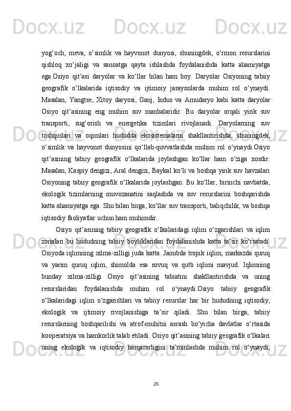 yog‘och,   meva,   o‘simlik   va   hayvonot   dunyosi,   shuningdek,   o‘rmon   resurslarini
qishloq   xo‘jaligi   va   sanoatga   qayta   ishlashda   foydalanishda   katta   ahamiyatga
ega.Osiyo   qit’asi   daryolar   va   ko‘llar   bilan   ham   boy.   Daryolar   Osiyoning   tabiiy
geografik   o‘lkalarida   iqtisodiy   va   ijtimoiy   jarayonlarda   muhim   rol   o‘ynaydi.
Masalan,   Yangtse,   Xitoy   daryosi,   Ganj,   Indus   va   Amudaryo   kabi   katta   daryolar
Osiyo   qit’asining   eng   muhim   suv   manbalaridir.   Bu   daryolar   orqali   yirik   suv
transporti,   sug‘orish   va   energetika   tizimlari   rivojlanadi.   Daryolarning   suv
toshqinlari   va   oqimlari   hududda   ekosistemalarni   shakllantirishda,   shuningdek,
o‘simlik   va   hayvonot   dunyosini   qo‘llab-quvvatlashda   muhim   rol   o‘ynaydi.Osiyo
qit’asining   tabiiy   geografik   o‘lkalarida   joylashgan   ko‘llar   ham   o‘ziga   xosdir.
Masalan, Kaspiy dengizi, Aral dengizi, Baykal ko‘li va boshqa yirik suv havzalari
Osiyoning   tabiiy   geografik   o‘lkalarida   joylashgan.   Bu   ko‘llar,   birinchi   navbatda,
ekologik   tizimlarning   muvozanatini   saqlashda   va   suv   resurslarini   boshqarishda
katta ahamiyatga ega. Shu bilan birga, ko‘llar suv transporti, baliqchilik, va boshqa
iqtisodiy faoliyatlar uchun ham muhimdir.
Osiyo   qit’asining   tabiiy   geografik   o‘lkalaridagi   iqlim   o‘zgarishlari   va   iqlim
zonalari   bu   hududning   tabiiy   boyliklaridan   foydalanishda   katta   ta’sir   ko‘rsatadi.
Osiyoda iqlimning xilma-xilligi juda katta. Janubda tropik iqlim, markazda quruq
va   yarim   quruq   iqlim,   shimolda   esa   sovuq   va   qutb   iqlimi   mavjud.   Iqlimning
bunday   xilma-xilligi   Osiyo   qit’asining   tabiatini   shakllantirishda   va   uning
resurslaridan   foydalanishda   muhim   rol   o‘ynaydi.Osiyo   tabiiy   geografik
o‘lkalaridagi   iqlim   o‘zgarishlari   va   tabiiy   resurslar   har   bir   hududning   iqtisodiy,
ekologik   va   ijtimoiy   rivojlanishiga   ta’sir   qiladi.   Shu   bilan   birga,   tabiiy
resurslarning   boshqarilishi   va   atrof-muhitni   asrash   bo‘yicha   davlatlar   o‘rtasida
kooperatsiya va hamkorlik talab etiladi. Osiyo qit’asining tabiiy geografik o‘lkalari
uning   ekologik   va   iqtisodiy   barqarorligini   ta’minlashda   muhim   rol   o‘ynaydi,
25 