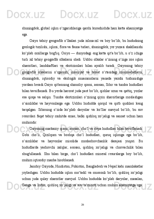 shuningdek, global iqlim o‘zgarishlariga qarshi kurashishda ham katta ahamiyatga
ega.
Osiyo   tabiiy   geografik   o‘lkalari   juda   xilma-xil   va   boy   bo‘lib,   bu   hududning
geologik tuzilishi, iqlimi, flora va fauna turlari, shuningdek, yer yuzasi shakllanishi
ko‘plab omillarga bog'liq. Osiyo — dunyodagi eng katta qit'a bo‘lib, u o‘z ichiga
turli   xil   tabiiy   geografik   olkalarni   oladi.   Ushbu   olkalar   o‘zining   o‘ziga   xos   iqlim
sharoitlari,   landshaftlari   va   ekotizimlari   bilan   ajralib   turadi.   Osiyoning   tabiiy
geografik   olkalarini   o‘rganish,   insoniyat   va   tabiat   o‘rtasidagi   munosabatlarni,
shuningdek,   iqtisodiy   va   ekologik   muammolarni   yanada   yaxshi   tushunishga
yordam beradi.Osiyo qit'asining shimoliy qismi, asosan, Sibir va tundra hududlari
bilan tavsiflanadi. Bu yerda harorat juda past bo‘lib, qishlar uzun va qattiq, yozlar
esa   qisqa   va   salqin.   Tundra   ekotizimlari   o‘zining   qiyin   sharoitlariga   moslashgan
o‘simliklar   va   hayvonlarga   ega.   Ushbu   hududda   qorqul   va   qutb   qushlari   keng
tarqalgan.   Sibirning   o‘zida   ko‘plab   daryolar   va   ko‘llar   mavjud   bo‘lib,   bu   suv
resurslari faqat  tabiiy muhitda emas,  balki qishloq xo‘jaligi  va sanoat  uchun ham
muhimdir.
Osiyoning markaziy qismi, asosan, cho‘l va stepa hududlari bilan tavsiflanadi.
Gobi   cho‘li,   Qizilqum   va   boshqa   cho‘l   hududlari,   quruq   iqlimga   ega   bo‘lib,
o‘simliklar   va   hayvonlar   misolida   moslashuvchanlik   darajasi   yuqori.   Bu
hududlarda   yashovchi   xalqlar,   asosan,   qishloq   xo‘jaligi   va   chorvachilik   bilan
shug'ullanadi.   Shu   bilan   birga,   cho‘l   hududlari   mineral   resurslarga   boy   bo‘lib,
muhim iqtisodiy manba hisoblanadi.
Janubiy Osiyoda, Hindiston, Pokiston, Bangladesh va Nepal kabi mamlakatlar
joylashgan.   Ushbu   hududda   iqlim   mo‘tadil   va   mussonli   bo‘lib,   qishloq   xo‘jaligi
uchun   juda   qulay   sharoitlar   mavjud.   Ushbu   hududda   ko‘plab   daryolar,   masalan,
Ganga va Indus, qishloq xo‘jaligi va suv ta'minoti uchun muhim ahamiyatga ega.
26 