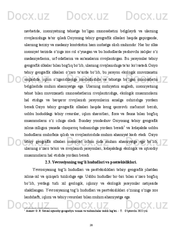 navbatida,   insoniyatning   tabiatga   bo‘lgan   munosabatini   belgilaydi   va   ularning
rivojlanishiga   ta'sir   qiladi.Osiyoning   tabiiy   geografik   olkalari   haqida   gapirganda,
ularning tarixiy va madaniy kontekstini ham inobatga olish muhimdir. Har bir olka
insoniyat tarixida o‘ziga xos rol o‘ynagan va bu hududlarda yashovchi xalqlar o‘z
madaniyatlarini,   urf-odatlarini   va   an'analarini   rivojlantirgan.   Bu   jarayonlar   tabiiy
geografik olkalar bilan bog'liq bo‘lib, ularning rivojlanishiga ta'sir ko‘rsatadi.Osiyo
tabiiy   geografik   olkalari   o‘zaro   ta'sirda   bo‘lib,   bu   jarayon   ekologik   muvozanatni
saqlashda,   iqlim   o‘zgarishlariga   moslashishda   va   tabiatga   bo‘lgan   munosabatni
belgilashda   muhim   ahamiyatga   ega.   Ularning   mohiyatini   anglash,   insoniyatning
tabiat   bilan   muvozanatli   munosabatlarini   rivojlantirishga,   ekologik   muammolarni
hal   etishga   va   barqaror   rivojlanish   jarayonlarini   amalga   oshirishga   yordam
beradi.Osiyo   tabiiy   geografik   olkalari   haqida   keng   qamrovli   ma'lumot   berish,
ushbu   hududdagi   tabiiy   resurslar,   iqlim   sharoitlari,   flora   va   fauna   bilan   bog'liq
muammolarni   o‘z   ichiga   oladi.   Bunday   yondashuv   Osiyoning   tabiiy   geografik
xilma-xilligini   yanada   chuqurroq  tushunishga   yordam   beradi 5
  va   kelajakda   ushbu
hududlarni muhofaza qilish va rivojlantirishda muhim ahamiyat kasb etadi. Osiyo
tabiiy   geografik   olkalari   insoniyat   uchun   juda   muhim   ahamiyatga   ega   bo‘lib,
ularning o‘zaro ta'siri va rivojlanish jarayonlari, kelajakdagi ekologik va iqtisodiy
muammolarni hal etishda yordam beradi.
2.3.   Yevrosiyaning tog‘li hududlari va pasttekisliklari.
Yevrosiyaning   tog‘li   hududlari   va   pasttekisliklari   tabiiy   geografik   jihatdan
xilma-xil   va   qiziqarli   tuzilishga   ega.   Ushbu   hududlar   bir-biri   bilan   o‘zaro   bog'liq
bo‘lib,   yerdagi   turli   xil   geologik,   iqlimiy   va   ekologik   jarayonlar   natijasida
shakllangan. Yevrosiyaning tog‘li hududlari va pasttekisliklari o‘zining o‘ziga xos
landshafti, iqlimi va tabiiy resurslari bilan muhim ahamiyatga ega.
5
  Asanov G. R. Sotsial-iqtisodiy geografiya: termin va tushunchalar izohli lug’ati. - T.:  O’qituvchi 2022-yil.
28 