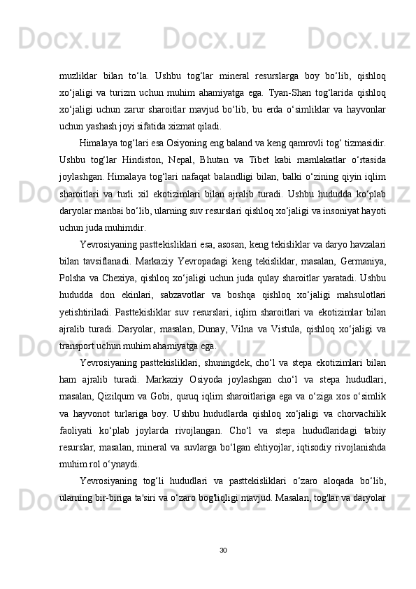 muzliklar   bilan   to‘la.   Ushbu   tog‘lar   mineral   resurslarga   boy   bo‘lib,   qishloq
xo‘jaligi   va   turizm   uchun   muhim   ahamiyatga   ega.   Tyan-Shan   tog‘larida   qishloq
xo‘jaligi   uchun   zarur   sharoitlar   mavjud   bo‘lib,   bu   erda   o‘simliklar   va   hayvonlar
uchun yashash joyi sifatida xizmat qiladi.
Himalaya tog‘lari esa Osiyoning eng baland va keng qamrovli tog‘ tizmasidir.
Ushbu   tog‘lar   Hindiston,   Nepal,   Bhutan   va   Tibet   kabi   mamlakatlar   o‘rtasida
joylashgan.   Himalaya   tog‘lari   nafaqat   balandligi   bilan,   balki   o‘zining   qiyin   iqlim
sharoitlari   va   turli   xil   ekotizimlari   bilan   ajralib   turadi.   Ushbu   hududda   ko‘plab
daryolar manbai bo‘lib, ularning suv resurslari qishloq xo‘jaligi va insoniyat hayoti
uchun juda muhimdir.
Yevrosiyaning pasttekisliklari esa, asosan, keng tekisliklar va daryo havzalari
bilan   tavsiflanadi.   Markaziy   Yevropadagi   keng   tekisliklar,   masalan,   Germaniya,
Polsha   va  Chexiya,   qishloq   xo‘jaligi   uchun   juda   qulay   sharoitlar   yaratadi.   Ushbu
hududda   don   ekinlari,   sabzavotlar   va   boshqa   qishloq   xo‘jaligi   mahsulotlari
yetishtiriladi.   Pasttekisliklar   suv   resurslari,   iqlim   sharoitlari   va   ekotizimlar   bilan
ajralib   turadi.   Daryolar,   masalan,   Dunay,   Vilna   va   Vistula,   qishloq   xo‘jaligi   va
transport uchun muhim ahamiyatga ega.
Yevrosiyaning   pasttekisliklari,   shuningdek,   cho‘l   va   stepa   ekotizimlari   bilan
ham   ajralib   turadi.   Markaziy   Osiyoda   joylashgan   cho‘l   va   stepa   hududlari,
masalan,  Qizilqum   va Gobi,  quruq  iqlim   sharoitlariga ega  va  o‘ziga  xos  o‘simlik
va   hayvonot   turlariga   boy.   Ushbu   hududlarda   qishloq   xo‘jaligi   va   chorvachilik
faoliyati   ko‘plab   joylarda   rivojlangan.   Cho‘l   va   stepa   hududlaridagi   tabiiy
resurslar,   masalan,   mineral   va   suvlarga   bo‘lgan   ehtiyojlar,   iqtisodiy   rivojlanishda
muhim rol o‘ynaydi.
Yevrosiyaning   tog‘li   hududlari   va   pasttekisliklari   o‘zaro   aloqada   bo‘lib,
ularning bir-biriga ta'siri va o‘zaro bog'liqligi mavjud. Masalan, tog'lar va daryolar
30 