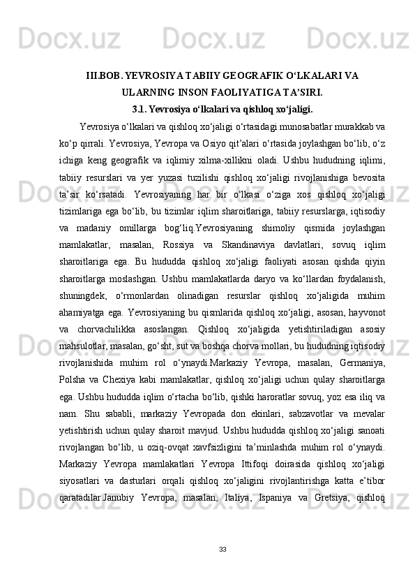 III.BOB.   YEVROSIYA TABIIY GEOGRAFIK O‘LKALARI VA
ULARNING INSON FAOLIYATIGA TA’SIRI.
3.1.   Yevrosiya o‘lkalari va qishloq xo‘jaligi.
Yevrosiya o‘lkalari va qishloq xo‘jaligi o‘rtasidagi munosabatlar murakkab va
ko‘p qirrali. Yevrosiya, Yevropa va Osiyo qit’alari o‘rtasida joylashgan bo‘lib, o‘z
ichiga   keng   geografik   va   iqlimiy   xilma-xillikni   oladi.   Ushbu   hududning   iqlimi,
tabiiy   resurslari   va   yer   yuzasi   tuzilishi   qishloq   xo‘jaligi   rivojlanishiga   bevosita
ta’sir   ko‘rsatadi.   Yevrosiyaning   har   bir   o‘lkasi   o‘ziga   xos   qishloq   xo‘jaligi
tizimlariga ega  bo‘lib, bu tizimlar  iqlim  sharoitlariga, tabiiy resurslarga, iqtisodiy
va   madaniy   omillarga   bog‘liq.Yevrosiyaning   shimoliy   qismida   joylashgan
mamlakatlar,   masalan,   Rossiya   va   Skandinaviya   davlatlari,   sovuq   iqlim
sharoitlariga   ega.   Bu   hududda   qishloq   xo‘jaligi   faoliyati   asosan   qishda   qiyin
sharoitlarga   moslashgan.   Ushbu   mamlakatlarda   daryo   va   ko‘llardan   foydalanish,
shuningdek,   o‘rmonlardan   olinadigan   resurslar   qishloq   xo‘jaligida   muhim
ahamiyatga  ega.  Yevrosiyaning  bu  qismlarida qishloq  xo‘jaligi, asosan,  hayvonot
va   chorvachilikka   asoslangan.   Qishloq   xo‘jaligida   yetishtiriladigan   asosiy
mahsulotlar, masalan, go‘sht, sut va boshqa chorva mollari, bu hududning iqtisodiy
rivojlanishida   muhim   rol   o‘ynaydi.Markaziy   Yevropa,   masalan,   Germaniya,
Polsha   va   Chexiya   kabi   mamlakatlar,   qishloq   xo‘jaligi   uchun   qulay   sharoitlarga
ega. Ushbu hududda iqlim o‘rtacha bo‘lib, qishki haroratlar sovuq, yoz esa iliq va
nam.   Shu   sababli,   markaziy   Yevropada   don   ekinlari,   sabzavotlar   va   mevalar
yetishtirish uchun qulay sharoit  mavjud. Ushbu  hududda qishloq xo‘jaligi sanoati
rivojlangan   bo‘lib,   u   oziq-ovqat   xavfsizligini   ta’minlashda   muhim   rol   o‘ynaydi.
Markaziy   Yevropa   mamlakatlari   Yevropa   Ittifoqi   doirasida   qishloq   xo‘jaligi
siyosatlari   va   dasturlari   orqali   qishloq   xo‘jaligini   rivojlantirishga   katta   e’tibor
qaratadilar.Janubiy   Yevropa,   masalan,   Italiya,   Ispaniya   va   Gretsiya,   qishloq
33 