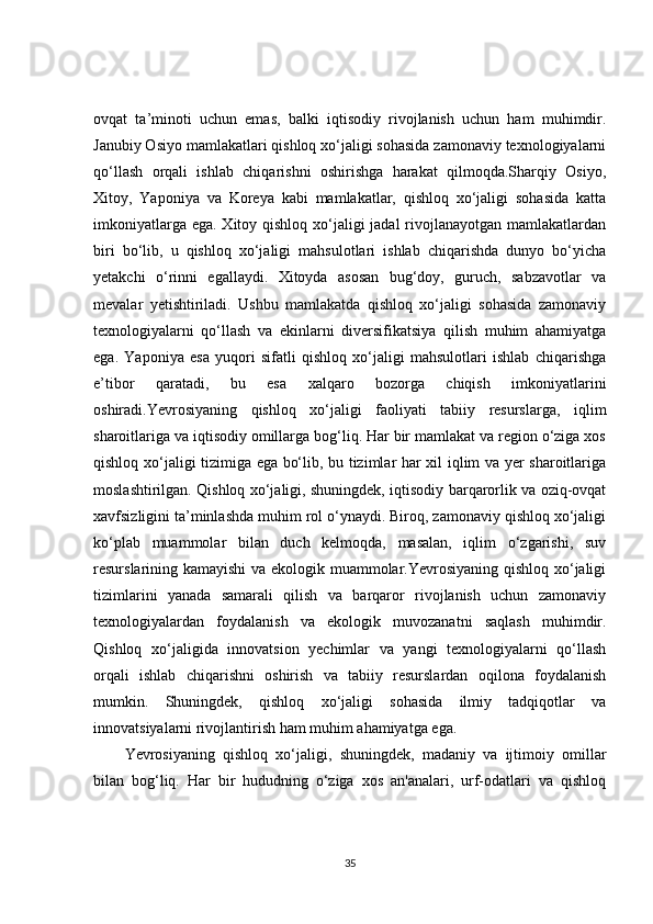 ovqat   ta’minoti   uchun   emas,   balki   iqtisodiy   rivojlanish   uchun   ham   muhimdir.
Janubiy Osiyo mamlakatlari qishloq xo‘jaligi sohasida zamonaviy texnologiyalarni
qo‘llash   orqali   ishlab   chiqarishni   oshirishga   harakat   qilmoqda.Sharqiy   Osiyo,
Xitoy,   Yaponiya   va   Koreya   kabi   mamlakatlar,   qishloq   xo‘jaligi   sohasida   katta
imkoniyatlarga ega. Xitoy qishloq xo‘jaligi  jadal  rivojlanayotgan mamlakatlardan
biri   bo‘lib,   u   qishloq   xo‘jaligi   mahsulotlari   ishlab   chiqarishda   dunyo   bo‘yicha
yetakchi   o‘rinni   egallaydi.   Xitoyda   asosan   bug‘doy,   guruch,   sabzavotlar   va
mevalar   yetishtiriladi.   Ushbu   mamlakatda   qishloq   xo‘jaligi   sohasida   zamonaviy
texnologiyalarni   qo‘llash   va   ekinlarni   diversifikatsiya   qilish   muhim   ahamiyatga
ega.   Yaponiya   esa   yuqori   sifatli   qishloq   xo‘jaligi   mahsulotlari   ishlab   chiqarishga
e’tibor   qaratadi,   bu   esa   xalqaro   bozorga   chiqish   imkoniyatlarini
oshiradi.Yevrosiyaning   qishloq   xo‘jaligi   faoliyati   tabiiy   resurslarga,   iqlim
sharoitlariga va iqtisodiy omillarga bog‘liq. Har bir mamlakat va region o‘ziga xos
qishloq xo‘jaligi tizimiga ega bo‘lib, bu tizimlar har xil iqlim va yer sharoitlariga
moslashtirilgan. Qishloq xo‘jaligi, shuningdek, iqtisodiy barqarorlik va oziq-ovqat
xavfsizligini ta’minlashda muhim rol o‘ynaydi. Biroq, zamonaviy qishloq xo‘jaligi
ko‘plab   muammolar   bilan   duch   kelmoqda,   masalan,   iqlim   o‘zgarishi,   suv
resurslarining kamayishi  va ekologik muammolar.Yevrosiyaning qishloq xo‘jaligi
tizimlarini   yanada   samarali   qilish   va   barqaror   rivojlanish   uchun   zamonaviy
texnologiyalardan   foydalanish   va   ekologik   muvozanatni   saqlash   muhimdir.
Qishloq   xo‘jaligida   innovatsion   yechimlar   va   yangi   texnologiyalarni   qo‘llash
orqali   ishlab   chiqarishni   oshirish   va   tabiiy   resurslardan   oqilona   foydalanish
mumkin.   Shuningdek,   qishloq   xo‘jaligi   sohasida   ilmiy   tadqiqotlar   va
innovatsiyalarni rivojlantirish ham muhim ahamiyatga ega.
Yevrosiyaning   qishloq   xo‘jaligi,   shuningdek,   madaniy   va   ijtimoiy   omillar
bilan   bog‘liq.   Har   bir   hududning   o‘ziga   xos   an'analari,   urf-odatlari   va   qishloq
35 