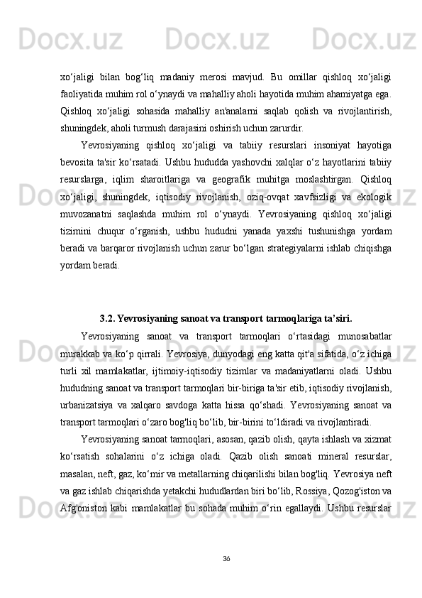 xo‘jaligi   bilan   bog‘liq   madaniy   merosi   mavjud.   Bu   omillar   qishloq   xo‘jaligi
faoliyatida muhim rol o‘ynaydi va mahalliy aholi hayotida muhim ahamiyatga ega.
Qishloq   xo‘jaligi   sohasida   mahalliy   an'analarni   saqlab   qolish   va   rivojlantirish,
shuningdek, aholi turmush darajasini oshirish uchun zarurdir.
Yevrosiyaning   qishloq   xo‘jaligi   va   tabiiy   resurslari   insoniyat   hayotiga
bevosita ta'sir  ko‘rsatadi.  Ushbu hududda yashovchi  xalqlar  o‘z  hayotlarini  tabiiy
resurslarga,   iqlim   sharoitlariga   va   geografik   muhitga   moslashtirgan.   Qishloq
xo‘jaligi,   shuningdek,   iqtisodiy   rivojlanish,   oziq-ovqat   xavfsizligi   va   ekologik
muvozanatni   saqlashda   muhim   rol   o‘ynaydi.   Yevrosiyaning   qishloq   xo‘jaligi
tizimini   chuqur   o‘rganish,   ushbu   hududni   yanada   yaxshi   tushunishga   yordam
beradi va barqaror rivojlanish uchun zarur bo‘lgan strategiyalarni ishlab chiqishga
yordam beradi.
3.2.   Yevrosiyaning sanoat va transport tarmoqlariga ta’siri.
Yevrosiyaning   sanoat   va   transport   tarmoqlari   o‘rtasidagi   munosabatlar
murakkab va ko‘p qirrali. Yevrosiya, dunyodagi eng katta qit'a sifatida, o‘z ichiga
turli   xil   mamlakatlar,   ijtimoiy-iqtisodiy   tizimlar   va   madaniyatlarni   oladi.   Ushbu
hududning sanoat va transport tarmoqlari bir-biriga ta'sir etib, iqtisodiy rivojlanish,
urbanizatsiya   va   xalqaro   savdoga   katta   hissa   qo‘shadi.   Yevrosiyaning   sanoat   va
transport tarmoqlari o‘zaro bog'liq bo‘lib, bir-birini to‘ldiradi va rivojlantiradi.
Yevrosiyaning sanoat tarmoqlari, asosan, qazib olish, qayta ishlash va xizmat
ko‘rsatish   sohalarini   o‘z   ichiga   oladi.   Qazib   olish   sanoati   mineral   resurslar,
masalan, neft, gaz, ko‘mir va metallarning chiqarilishi bilan bog'liq. Yevrosiya neft
va gaz ishlab chiqarishda yetakchi hududlardan biri bo‘lib, Rossiya, Qozog'iston va
Afg'oniston   kabi   mamlakatlar   bu   sohada   muhim   o‘rin   egallaydi.   Ushbu   resurslar
36 