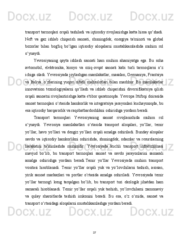 transport tarmoqlari orqali tashiladi va iqtisodiy rivojlanishga katta hissa qo‘shadi.
Neft   va   gaz   ishlab   chiqarish   sanoati,   shuningdek,   energiya   ta'minoti   va   global
bozorlar   bilan   bog'liq   bo‘lgan   iqtisodiy   aloqalarni   mustahkamlashda   muhim   rol
o‘ynaydi.
Yevrosiyaning   qayta   ishlash   sanoati   ham   muhim   ahamiyatga   ega.   Bu   soha
avtomobil,   elektronika,   kimyo   va   oziq-ovqat   sanoati   kabi   turli   tarmoqlarni   o‘z
ichiga oladi. Yevrosiyada joylashgan mamlakatlar, masalan, Germaniya, Frantsiya
va   Italiya,   o‘zlarining   yuqori   sifatli   mahsulotlari   bilan   mashhur.   Bu   mamlakatlar
innovatsion   texnologiyalarni   qo‘llash   va   ishlab   chiqarishni   diversifikatsiya   qilish
orqali sanoatni rivojlantirishga katta e'tibor qaratmoqda. Yevropa Ittifoqi doirasida
sanoat tarmoqlari o‘rtasida hamkorlik va integratsiya jarayonlari kuchaymoqda, bu
esa iqtisodiy barqarorlik va raqobatbardoshlikni oshirishga yordam beradi.
Transport   tarmoqlari   Yevrosiyaning   sanoat   rivojlanishida   muhim   rol
o‘ynaydi.   Yevrosiya   mamlakatlari   o‘rtasida   transport   aloqalari,   yo‘llar,   temir
yo‘llar, havo yo‘llari  va dengiz yo‘llari  orqali  amalga oshiriladi. Bunday aloqalar
savdo   va   iqtisodiy   hamkorlikni   oshirishda,   shuningdek,   odamlar   va   resurslarning
harakatini   ta'minlashda   muhimdir.   Yevrosiyada   kuchli   transport   infratuzilmasi
mavjud   bo‘lib,   bu   transport   tarmoqlari   sanoat   va   savdo   jarayonlarini   samarali
amalga   oshirishga   yordam   beradi.Temir   yo‘llar   Yevrosiyada   muhim   transport
vositasi   hisoblanadi.   Temir   yo‘llar   orqali   yuk   va   yo‘lovchilarni   tashish,   asosan,
yirik   sanoat   markazlari   va   portlar   o‘rtasida   amalga   oshiriladi.   Yevrosiyada   temir
yo‘llar   tarmog'i   keng   tarqalgan   bo‘lib,   bu   transport   turi   ekologik   jihatdan   ham
samarali   hisoblanadi.   Temir   yo‘llar   orqali   yuk   tashish,   yo‘lovchilarni   zamonaviy
va   qulay   sharoitlarda   tashish   imkonini   beradi.   Bu   esa,   o‘z   o‘rnida,   sanoat   va
transport o‘rtasidagi aloqalarni mustahkamlashga yordam beradi.
37 