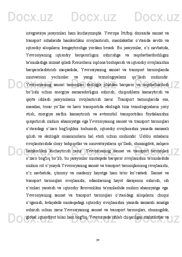 integratsiya   jarayonlari   ham   kuchaymoqda.   Yevropa   Ittifoqi   doirasida   sanoat   va
transport   sohalarida   hamkorlikni   rivojlantirish,   mamlakatlar   o‘rtasida   savdo   va
iqtisodiy   aloqalarni   kengaytirishga   yordam   beradi.   Bu   jarayonlar,   o‘z   navbatida,
Yevrosiyaning   iqtisodiy   barqarorligini   oshirishga   va   raqobatbardoshligini
ta'minlashga xizmat qiladi.Resurslarni oqilona boshqarish va iqtisodiy rivojlanishni
barqarorlashtirish   maqsadida,   Yevrosiyaning   sanoat   va   transport   tarmoqlarida
innovatsion   yechimlar   va   yangi   texnologiyalarni   qo‘llash   muhimdir.
Yevrosiyaning   sanoat   tarmoqlari   ekologik   jihatdan   barqaror   va   raqobatbardosh
bo‘lishi   uchun   energiya   samaradorligini   oshirish,   chiqindilarni   kamaytirish   va
qayta   ishlash   jarayonlarini   rivojlantirish   zarur.   Transport   tarmoqlarida   esa,
masalan,   temir   yo‘llar   va   havo   transportida   ekologik   toza   texnologiyalarni   joriy
etish,   energiya   sarfini   kamaytirish   va   avtomobil   transportidan   foydalanishni
qisqartirish   muhim   ahamiyatga   ega.Yevrosiyaning   sanoat   va   transport   tarmoqlari
o‘rtasidagi   o‘zaro   bog'liqlikni   tushunish,   iqtisodiy   rivojlanishni   yanada   samarali
qilish   va   ekologik   muammolarni   hal   etish   uchun   muhimdir.   Ushbu   sohalarni
rivojlantirishda ilmiy tadqiqotlar va innovatsiyalarni qo‘llash, shuningdek, xalqaro
hamkorlikni   kuchaytirish   zarur.   Yevrosiyaning   sanoat   va   transport   tarmoqlari
o‘zaro bog'liq bo‘lib, bu jarayonlar  mintaqada  barqaror  rivojlanishni  ta'minlashda
muhim rol o‘ynaydi.Yevrosiyaning sanoat va transport tarmoqlarining rivojlanishi,
o‘z   navbatida,   ijtimoiy   va   madaniy   hayotga   ham   ta'sir   ko‘rsatadi.   Sanoat   va
transport   tarmoqlari   rivojlanishi,   odamlarning   hayot   darajasini   oshirish,   ish
o‘rinlari   yaratish   va   iqtisodiy   farovonlikni   ta'minlashda   muhim   ahamiyatga   ega.
Yevrosiyaning   sanoat   va   transport   tarmoqlari   o‘rtasidagi   aloqalarni   chuqur
o‘rganish,   kelajakda   mintaqadagi   iqtisodiy   rivojlanishni   yanada   samarali   amalga
oshirish   uchun   zarur.Yevrosiyaning   sanoat   va   transport   tarmoqlari,   shuningdek,
global iqtisodiyot bilan ham bog'liq. Yevrosiyada ishlab chiqarilgan mahsulotlar va
39 