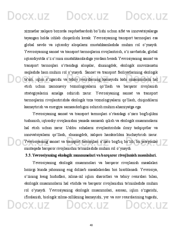xizmatlar xalqaro bozorda raqobatbardosh bo‘lishi uchun sifat va innovatsiyalarga
tayangan   holda   ishlab   chiqarilishi   kerak.   Yevrosiyaning   transport   tarmoqlari   esa
global   savdo   va   iqtisodiy   aloqalarni   mustahkamlashda   muhim   rol   o‘ynaydi.
Yevrosiyaning sanoat va transport tarmoqlarini rivojlantirish, o‘z navbatida, global
iqtisodiyotda o‘z o‘rnini mustahkamlashga yordam beradi.Yevrosiyaning sanoat va
transport   tarmoqlari   o‘rtasidagi   aloqalar,   shuningdek,   ekologik   muvozanatni
saqlashda  ham  muhim  rol  o‘ynaydi. Sanoat  va transport  faoliyatlarining ekologik
ta'siri,   iqlim   o‘zgarishi   va   tabiiy   resurslarning   kamayishi   kabi   muammolarni   hal
etish   uchun   zamonaviy   texnologiyalarni   qo‘llash   va   barqaror   rivojlanish
strategiyalarini   amalga   oshirish   zarur.   Yevrosiyaning   sanoat   va   transport
tarmoqlarini rivojlantirishda ekologik toza texnologiyalarni  qo‘llash, chiqindilarni
kamaytirish va energiya samaradorligini oshirish muhim ahamiyatga ega.
Yevrosiyaning   sanoat   va   transport   tarmoqlari   o‘rtasidagi   o‘zaro   bog'liqlikni
tushunish, iqtisodiy rivojlanishni yanada samarali qilish va ekologik muammolarni
hal   etish   uchun   zarur.   Ushbu   sohalarni   rivojlantirishda   ilmiy   tadqiqotlar   va
innovatsiyalarni   qo‘llash,   shuningdek,   xalqaro   hamkorlikni   kuchaytirish   zarur.
Yevrosiyaning   sanoat   va   transport   tarmoqlari   o‘zaro   bog'liq   bo‘lib,   bu   jarayonlar
mintaqada barqaror rivojlanishni ta'minlashda muhim rol o‘ynaydi.
3.3.   Yevrosiyaning ekologik muammolari va barqaror rivojlanish masalalari.
Yevrosiyaning   ekologik   muammolari   va   barqaror   rivojlanish   masalalari
hozirgi   kunda   jahonning   eng   dolzarb   masalalaridan   biri   hisoblanadi.   Yevrosiya,
o‘zining   keng   hududlari,   xilma-xil   iqlim   sharoitlari   va   tabiiy   resurslari   bilan,
ekologik   muammolarni   hal   etishda   va   barqaror   rivojlanishni   ta'minlashda   muhim
rol   o‘ynaydi.   Yevrosiyaning   ekologik   muammolari,   asosan,   iqlim   o‘zgarishi,
ifloslanish, biologik xilma-xillikning kamayishi, yer va suv resurslarining tugashi,
40 