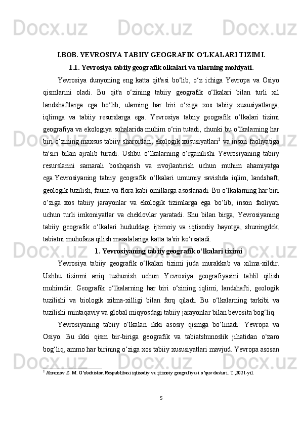 I.BOB.   YEVROSIYA TABIIY GEOGRAFIK O‘LKALARI TIZIMI.
1.1. Yevrosiya tabiiy geografik olkalari va ularning mohiyati.
Yevrosiya   dunyoning   eng   katta   qit'asi   bo‘lib,   o‘z   ichiga   Yevropa   va   Osiyo
qismlarini   oladi.   Bu   qit'a   o‘zining   tabiiy   geografik   o‘lkalari   bilan   turli   xil
landshaftlarga   ega   bo‘lib,   ularning   har   biri   o‘ziga   xos   tabiiy   xususiyatlarga,
iqlimga   va   tabiiy   resurslarga   ega.   Yevrosiya   tabiiy   geografik   o‘lkalari   tizimi
geografiya va ekologiya sohalarida muhim o‘rin tutadi, chunki bu o‘lkalarning har
biri o‘zining maxsus tabiiy sharoitlari, ekologik xususiyatlari 2
  va inson faoliyatiga
ta'siri   bilan   ajralib   turadi.   Ushbu   o‘lkalarning   o‘rganilishi   Yevrosiyaning   tabiiy
resurslarini   samarali   boshqarish   va   rivojlantirish   uchun   muhim   ahamiyatga
ega.Yevrosiyaning   tabiiy   geografik   o‘lkalari   umumiy   ravishda   iqlim,   landshaft,
geologik tuzilish, fauna va flora kabi omillarga asoslanadi. Bu o‘lkalarning har biri
o‘ziga   xos   tabiiy   jarayonlar   va   ekologik   tizimlarga   ega   bo‘lib,   inson   faoliyati
uchun   turli   imkoniyatlar   va   cheklovlar   yaratadi.   Shu   bilan   birga,   Yevrosiyaning
tabiiy   geografik   o‘lkalari   hududdagi   ijtimoiy   va   iqtisodiy   hayotga,   shuningdek,
tabiatni muhofaza qilish masalalariga katta ta'sir ko‘rsatadi.
1. Yevrosiyaning tabiiy geografik o‘lkalari tizimi
Yevrosiya   tabiiy   geografik   o‘lkalari   tizimi   juda   murakkab   va   xilma-xildir.
Ushbu   tizimni   aniq   tushunish   uchun   Yevrosiya   geografiyasini   tahlil   qilish
muhimdir.   Geografik   o‘lkalarning   har   biri   o‘zining   iqlimi,   landshafti,   geologik
tuzilishi   va   biologik   xilma-xilligi   bilan   farq   qiladi.   Bu   o‘lkalarning   tarkibi   va
tuzilishi mintaqaviy va global miqyosdagi tabiiy jarayonlar bilan bevosita bog‘liq.
Yevrosiyaning   tabiiy   o‘lkalari   ikki   asosiy   qismga   bo‘linadi:   Yevropa   va
Osiyo.   Bu   ikki   qism   bir-biriga   geografik   va   tabiatshunoslik   jihatidan   o‘zaro
bog‘liq, ammo har birining o‘ziga xos tabiiy xususiyatlari mavjud. Yevropa asosan
2
  Akramov Z. M. O’zbekiston Respublikasi iqtisodiy va ijtimoiy geografiyasi o’quv dasturi. T.,2021-yil.
5 