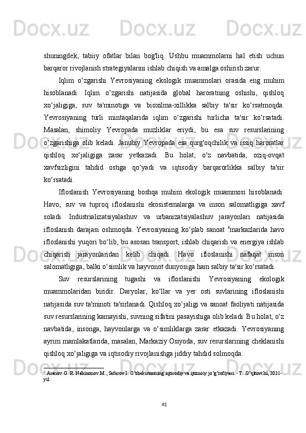 shuningdek,   tabiiy   ofatlar   bilan   bog'liq.   Ushbu   muammolarni   hal   etish   uchun
barqaror rivojlanish strategiyalarini ishlab chiqish va amalga oshirish zarur.
Iqlim   o‘zgarishi   Yevrosiyaning   ekologik   muammolari   orasida   eng   muhim
hisoblanadi.   Iqlim   o‘zgarishi   natijasida   global   haroratning   oshishi,   qishloq
xo‘jaligiga,   suv   ta'minotiga   va   bioxilma-xillikka   salbiy   ta'sir   ko‘rsatmoqda.
Yevrosiyaning   turli   mintaqalarida   iqlim   o‘zgarishi   turlicha   ta'sir   ko‘rsatadi.
Masalan,   shimoliy   Yevropada   muzliklar   eriydi,   bu   esa   suv   resurslarining
o‘zgarishiga   olib   keladi.   Janubiy   Yevropada   esa   qurg'oqchilik   va   issiq   haroratlar
qishloq   xo‘jaligiga   zarar   yetkazadi.   Bu   holat,   o‘z   navbatida,   oziq-ovqat
xavfsizligini   tahdid   ostiga   qo‘yadi   va   iqtisodiy   barqarorlikka   salbiy   ta'sir
ko‘rsatadi.
Ifloslanish   Yevrosiyaning   boshqa   muhim   ekologik   muammosi   hisoblanadi.
Havo,   suv   va   tuproq   ifloslanishi   ekosistemalarga   va   inson   salomatligiga   xavf
soladi.   Industrializatsiyalashuv   va   urbanizatsiyalashuv   jarayonlari   natijasida
ifloslanish   darajasi   oshmoqda.   Yevrosiyaning   ko‘plab   sanoat   6
markazlarida   havo
ifloslanishi  yuqori bo‘lib, bu asosan transport, ishlab chiqarish va energiya ishlab
chiqarish   jarayonlaridan   kelib   chiqadi.   Havo   ifloslanishi   nafaqat   inson
salomatligiga, balki o‘simlik va hayvonot dunyosiga ham salbiy ta'sir ko‘rsatadi.
Suv   resurslarining   tugashi   va   ifloslanishi   Yevrosiyaning   ekologik
muammolaridan   biridir.   Daryolar,   ko‘llar   va   yer   osti   suvlarining   ifloslanishi
natijasida suv ta'minoti ta'sirlanadi. Qishloq xo‘jaligi va sanoat faoliyati natijasida
suv resurslarining kamayishi, suvning sifatini pasayishiga olib keladi. Bu holat, o‘z
navbatida,   insonga,   hayvonlarga   va   o‘simliklarga   zarar   etkazadi.   Yevrosiyaning
ayrim mamlakatlarida, masalan, Markaziy Osiyoda, suv resurslarining cheklanishi
qishloq xo‘jaligiga va iqtisodiy rivojlanishga jiddiy tahdid solmoqda.
6
  Asanov G. R. Nabixonov M., Safarov I. O’zbekistonning iqtisodiy va ijtimoiy jo’g’rofiyasi. -T.  O’qituvchi, 2021-
yil.
41 