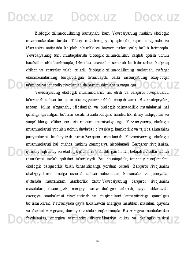 Biologik   xilma-xillikning   kamayishi   ham   Yevrosiyaning   muhim   ekologik
muammolaridan   biridir.   Tabiiy   muhitning   yo‘q   qilinishi,   iqlim   o‘zgarishi   va
ifloslanish   natijasida   ko‘plab   o‘simlik   va   hayvon   turlari   yo‘q   bo‘lib   ketmoqda.
Yevrosiyaning   turli   mintaqalarida   biologik   xilma-xillikni   saqlab   qolish   uchun
harakatlar   olib   borilmoqda,   lekin   bu   jarayonlar   samarali   bo‘lishi   uchun   ko‘proq
e'tibor   va   resurslar   talab   etiladi.   Biologik   xilma-xillikning   saqlanishi   nafaqat
ekosistemalarning   barqarorligini   ta'minlaydi,   balki   insoniyatning   oziq-ovqat
ta'minoti va iqtisodiy rivojlanishida ham muhim ahamiyatga ega.
Yevrosiyaning   ekologik   muammolarini   hal   etish   va   barqaror   rivojlanishni
ta'minlash   uchun   bir   qator   strategiyalarni   ishlab   chiqish   zarur.   Bu   strategiyalar,
asosan,   iqlim   o‘zgarishi,   ifloslanish   va   biologik   xilma-xillik   masalalarini   hal
qilishga   qaratilgan   bo‘lishi   kerak.   Bunda   xalqaro   hamkorlik,   ilmiy   tadqiqotlar   va
yangiliklarga   e'tibor   qaratish   muhim   ahamiyatga   ega.   Yevrosiyaning   ekologik
muammolarini yechish uchun davlatlar o‘rtasidagi hamkorlik va tajriba almashish
jarayonlarini   kuchaytirish   zarur.Barqaror   rivojlanish   Yevrosiyaning   ekologik
muammolarini   hal   etishda   muhim   konsepsiya   hisoblanadi.   Barqaror   rivojlanish,
ijtimoiy, iqtisodiy va ekologik jihatlarni birlashtirgan holda, kelajak avlodlar uchun
resurslarni   saqlab   qolishni   ta'minlaydi.   Bu,   shuningdek,   iqtisodiy   rivojlanishni
ekologik   barqarorlik   bilan   birlashtirishga   yordam   beradi.   Barqaror   rivojlanish
strategiyalarini   amalga   oshirish   uchun   hukumatlar,   korxonalar   va   jamiyatlar
o‘rtasida   mustahkam   hamkorlik   zarur.Yevrosiyaning   barqaror   rivojlanish
masalalari,   shuningdek,   energiya   samaradorligini   oshirish,   qayta   tiklanuvchi
energiya   manbalarini   rivojlantirish   va   chiqindilarni   kamaytirishga   qaratilgan
bo‘lishi kerak. Yevrosiyada qayta tiklanuvchi energiya manblari, masalan, quyosh
va  shamol  energiyasi,   doimiy  ravishda   rivojlanmoqda.   Bu  energiya  manbalaridan
foydalanish,   energiya   ta'minotini   diversifikatsiya   qilish   va   ekologik   ta'sirni
42 