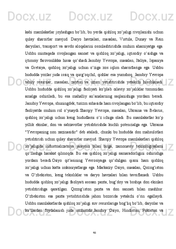 kabi  mamlakatlar  joylashgan bo‘lib, bu yerda qishloq xo‘jaligi  rivojlanishi  uchun
qulay   sharoitlar   mavjud.   Daryo   havzalari,   masalan,   Vistula,   Dunay   va   Rein
daryolari,  transport   va  savdo   aloqalarini  osonlashtirishda  muhim  ahamiyatga   ega.
Ushbu   mintaqada   rivojlangan   sanoat   va   qishloq   xo‘jaligi,   iqtisodiy   o‘sishga   va
ijtimoiy   farovonlikka   hissa   qo‘shadi.Janubiy   Yevropa,   masalan,   Italiya,   Ispaniya
va   Gretsiya,   qishloq   xo‘jaligi   uchun   o‘ziga   xos   iqlim   sharoitlariga   ega.   Ushbu
hududda  yozlar   juda  issiq   va  qurg‘oqchil,  qishlar  esa   yumshoq.  Janubiy   Yevropa
tabiiy   resurslar,   masalan,   zaytun   va   uzum   yetishtirishda   yetakchi   hisoblanadi.
Ushbu   hududda   qishloq   xo‘jaligi   faoliyati   ko‘plab   oilaviy   xo‘jaliklar   tomonidan
amalga   oshiriladi,   bu   esa   mahalliy   an’analarning   saqlanishiga   yordam   beradi.
Janubiy Yevropa, shuningdek, turizm sohasida ham rivojlangan bo‘lib, bu iqtisodiy
faoliyatda   muhim   rol   o‘ynaydi.Sharqiy   Yevropa,   masalan,   Ukraina   va   Belarus,
qishloq   xo‘jaligi   uchun   keng   hududlarni   o‘z   ichiga   oladi.   Bu   mamlakatlar   ko‘p
yillik   ekinlar,   don   va   sabzavotlar   yetishtirishda   kuchli   potencialga   ega.   Ukraina
"Yevropaning   non   xazinasidir"   deb   ataladi,   chunki   bu   hududda   don   mahsulotlari
yetishtirish uchun qulay sharoitlar mavjud. Sharqiy Yevropa mamlakatlari qishloq
xo‘jaligida   industrializatsiya   jarayoni   bilan   birga,   zamonaviy   texnologiyalarni
qo‘llashga   harakat   qilmoqda.   Bu   esa   qishloq   xo‘jaligi   samaradorligini   oshirishga
yordam   beradi.Osiyo   qit’asining   Yevrosiyaga   qo‘shilgan   qismi   ham   qishloq
xo‘jaligi   uchun   katta   imkoniyatlarga   ega.   Markaziy   Osiyo,   masalan,   Qozog‘iston
va   O‘zbekiston,   keng   tekisliklar   va   daryo   havzalari   bilan   tavsiflanadi.   Ushbu
hududda qishloq  xo‘jaligi  faoliyati  asosan  paxta,  bug‘doy  va  boshqa  don ekinlari
yetishtirishga   qaratilgan.   Qozog‘iston   paxta   va   don   sanoati   bilan   mashhur.
O‘zbekiston   esa   paxta   yetishtirishda   jahon   bozorida   yetakchi   o‘rin   egallaydi.
Ushbu mamlakatlarda qishloq xo‘jaligi suv resurslariga bog‘liq bo‘lib, daryolar va
ko‘llardan   foydalanish   juda   muhimdir.Janubiy   Osiyo,   Hindiston,   Pokiston   va
46 