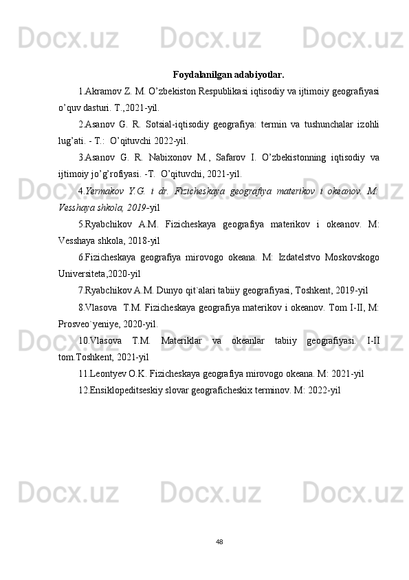 Foydalanilgan adabiyotlar.
1.Akramov Z. M. O’zbekiston Respublikasi iqtisodiy va ijtimoiy geografiyasi
o’quv dasturi. T.,2021-yil.
2.Asanov   G.   R.   Sotsial-iqtisodiy   geografiya:   termin   va   tushunchalar   izohli
lug’ati. - T.:  O’qituvchi 2022-yil.
3.Asanov   G.   R.   Nabixonov   M.,   Safarov   I.   O’zbekistonning   iqtisodiy   va
ijtimoiy jo’g’rofiyasi. -T.  O’qituvchi, 2021-yil.
4. Yermakov   Y.G.   i   dr.   Fizicheskaya   geografiya   materikov   i   okeanov.   M:
Vesshaya shkola, 2019- yil
5.Ryabchikov   A.M.   Fizicheskaya   geografiya   materikov   i   okeanov.   M:
Vesshaya shkola, 2018-yil
6.Fizicheskaya   geografiya   mirovogo   okeana.   M:   Izdatelstvo   Moskovskogo
Universiteta,2020-yil
7.Ryabchikov A.M. Dunyo qit`alari tabiiy geografiyasi, Toshkent, 2019-yil
8.Vlasova   T.M. Fizicheskaya geografiya materikov i okeanov. Tom I-II, M:
Prosveo`yeniye, 2020-yil.
10.Vlasova   T.M.   Materiklar   va   okeanlar   tabiiy   geografiyasi.   I-II
tom.Toshkent, 2021-yil
11.Leontyev O.K. Fizicheskaya geografiya mirovogo okeana. M: 2021-yil
12.Ensiklopeditseskiy slovar geograficheskix terminov. M: 2022-yil
48 