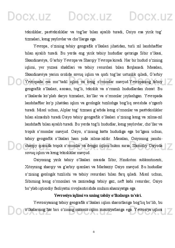 tekisliklar,   pasttekisliklar   va   tog‘lar   bilan   ajralib   turadi,   Osiyo   esa   yirik   tog‘
tizmalari, keng yaylovlar va cho‘llarga ega.
Yevropa,   o‘zining   tabiiy   geografik   o‘lkalari   jihatidan,   turli   xil   landshaftlar
bilan   ajralib   turadi.   Bu   yerda   eng   yirik   tabiiy   hududlar   qatoriga   Sibir   o‘lkasi,
Skandinaviya, G‘arbiy Yevropa va Sharqiy Yevropa kiradi. Har bir hudud o‘zining
iqlimi,   yer   yuzasi   shakllari   va   tabiiy   resurslari   bilan   farqlanadi.   Masalan,
Skandinaviya   yarim   orolida   sovuq   iqlim   va   qorli   tog‘lar   ustunlik   qiladi,   G‘arbiy
Yevropada   esa   mo‘'tadil   iqlim   va   keng   o‘rmonlar   mavjud.Yevropaning   tabiiy
geografik   o‘lkalari,   asosan,   tog‘li,   tekislik   va   o‘rmonli   hududlardan   iborat.   Bu
o‘lkalarda   ko‘plab   daryo   tizmalari,   ko‘llar   va   o‘rmonlar   joylashgan.   Yevropada
landshaftlar   ko‘p   jihatdan   iqlim   va   geologik   tuzilishga   bog‘liq   ravishda   o‘zgarib
turadi. Misol uchun, Alplar tog‘ tizmasi g‘arbda keng o‘rmonlar va pasttekisliklar
bilan   almashib   turadi.Osiyo   tabiiy   geografik   o‘lkalari   o‘zining   keng   va   xilma-xil
landshafti bilan ajralib turadi. Bu yerda tog‘li hududlar, keng yaylovlar, cho‘llar va
tropik   o‘rmonlar   mavjud.   Osiyo,   o‘zining   katta   hududiga   ega   bo‘lgani   uchun,
tabiiy   geografik   o‘lkalari   ham   juda   xilma-xildir.   Masalan,   Osiyoning   janubi-
sharqiy qismida tropik o‘rmonlar va dengiz iqlimi hukm sursa, Shimoliy Osiyoda
sovuq iqlim va keng tekisliklar mavjud.
Osiyoning   yirik   tabiiy   o‘lkalari   orasida   Sibir,   Hindiston   subkontinenti,
Xitoyning   sharqiy   va   g‘arbiy   qismlari   va   Markaziy   Osiyo   mavjud.   Bu   hududlar
o‘zining   geologik   tuzilishi   va   tabiiy   resurslari   bilan   farq   qiladi.   Misol   uchun,
Sibirning   keng   o‘rmonlari   va   zaxiradagi   tabiiy   gaz,   neft   kabi   resurslar,   Osiyo
bo‘ylab iqtisodiy faoliyatni rivojlantirishda muhim ahamiyatga ega.
Yevrosiya iqlimi va uning tabiiy o‘lkalarga ta'siri.
Yevrosiyaning tabiiy geografik o‘lkalari iqlim sharoitlariga bog‘liq bo‘lib, bu
o‘lkalarning  har   biri  o‘zining  maxsus   iqlim   xususiyatlariga  ega.   Yevrosiya  iqlimi
6 