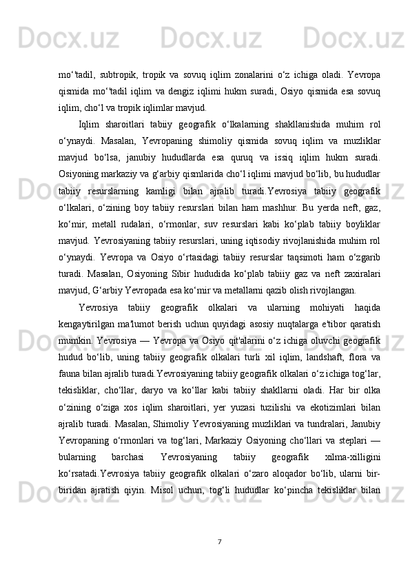 mo‘'tadil,   subtropik,   tropik   va   sovuq   iqlim   zonalarini   o‘z   ichiga   oladi.   Yevropa
qismida   mo‘'tadil   iqlim   va   dengiz   iqlimi   hukm   suradi,   Osiyo   qismida   esa   sovuq
iqlim, cho‘l va tropik iqlimlar mavjud.
Iqlim   sharoitlari   tabiiy   geografik   o‘lkalarning   shakllanishida   muhim   rol
o‘ynaydi.   Masalan,   Yevropaning   shimoliy   qismida   sovuq   iqlim   va   muzliklar
mavjud   bo‘lsa,   janubiy   hududlarda   esa   quruq   va   issiq   iqlim   hukm   suradi.
Osiyoning markaziy va g‘arbiy qismlarida cho‘l iqlimi mavjud bo‘lib, bu hududlar
tabiiy   resurslarning   kamligi   bilan   ajralib   turadi.Yevrosiya   tabiiy   geografik
o‘lkalari,   o‘zining   boy   tabiiy   resurslari   bilan   ham   mashhur.   Bu   yerda   neft,   gaz,
ko‘mir,   metall   rudalari,   o‘rmonlar,   suv   resurslari   kabi   ko‘plab   tabiiy   boyliklar
mavjud. Yevrosiyaning tabiiy resurslari, uning iqtisodiy rivojlanishida  muhim  rol
o‘ynaydi.   Yevropa   va   Osiyo   o‘rtasidagi   tabiiy   resurslar   taqsimoti   ham   o‘zgarib
turadi.   Masalan,   Osiyoning   Sibir   hududida   ko‘plab   tabiiy   gaz   va   neft   zaxiralari
mavjud, G‘arbiy Yevropada esa ko‘mir va metallarni qazib olish rivojlangan.
Yevrosiya   tabiiy   geografik   olkalari   va   ularning   mohiyati   haqida
kengaytirilgan   ma'lumot   berish   uchun   quyidagi   asosiy   nuqtalarga   e'tibor   qaratish
mumkin.  Yevrosiya   —  Yevropa  va  Osiyo   qit'alarini  o‘z  ichiga  oluvchi  geografik
hudud   bo‘lib,   uning   tabiiy   geografik   olkalari   turli   xil   iqlim,   landshaft,   flora   va
fauna bilan ajralib turadi.Yevrosiyaning tabiiy geografik olkalari o‘z ichiga tog‘lar,
tekisliklar,   cho‘llar,   daryo   va   ko‘llar   kabi   tabiiy   shakllarni   oladi.   Har   bir   olka
o‘zining   o‘ziga   xos   iqlim   sharoitlari,   yer   yuzasi   tuzilishi   va   ekotizimlari   bilan
ajralib turadi. Masalan,  Shimoliy Yevrosiyaning muzliklari  va tundralari, Janubiy
Yevropaning   o‘rmonlari   va   tog‘lari,   Markaziy   Osiyoning   cho‘llari   va   steplari   —
bularning   barchasi   Yevrosiyaning   tabiiy   geografik   xilma-xilligini
ko‘rsatadi.Yevrosiya   tabiiy   geografik   olkalari   o‘zaro   aloqador   bo‘lib,   ularni   bir-
biridan   ajratish   qiyin.   Misol   uchun,   tog‘li   hududlar   ko‘pincha   tekisliklar   bilan
7 