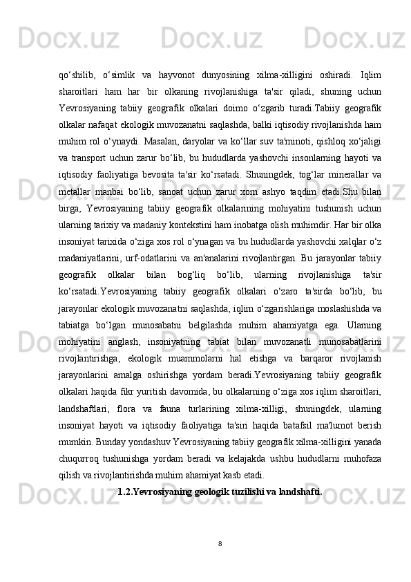 qo‘shilib,   o‘simlik   va   hayvonot   dunyosining   xilma-xilligini   oshiradi.   Iqlim
sharoitlari   ham   har   bir   olkaning   rivojlanishiga   ta'sir   qiladi,   shuning   uchun
Yevrosiyaning   tabiiy   geografik   olkalari   doimo   o‘zgarib   turadi.Tabiiy   geografik
olkalar nafaqat ekologik muvozanatni saqlashda, balki iqtisodiy rivojlanishda ham
muhim   rol  o‘ynaydi.  Masalan,  daryolar   va  ko‘llar   suv  ta'minoti,  qishloq   xo‘jaligi
va   transport   uchun   zarur   bo‘lib,   bu   hududlarda   yashovchi   insonlarning   hayoti   va
iqtisodiy   faoliyatiga   bevosita   ta'sir   ko‘rsatadi.   Shuningdek,   tog‘lar   minerallar   va
metallar   manbai   bo‘lib,   sanoat   uchun   zarur   xom   ashyo   taqdim   etadi.Shu   bilan
birga,   Yevrosiyaning   tabiiy   geografik   olkalarining   mohiyatini   tushunish   uchun
ularning tarixiy va madaniy kontekstini ham inobatga olish muhimdir. Har bir olka
insoniyat tarixida o‘ziga xos rol o‘ynagan va bu hududlarda yashovchi xalqlar o‘z
madaniyatlarini,   urf-odatlarini   va   an'analarini   rivojlantirgan.   Bu   jarayonlar   tabiiy
geografik   olkalar   bilan   bog‘liq   bo‘lib,   ularning   rivojlanishiga   ta'sir
ko‘rsatadi.Yevrosiyaning   tabiiy   geografik   olkalari   o‘zaro   ta'sirda   bo‘lib,   bu
jarayonlar ekologik muvozanatni saqlashda, iqlim o‘zgarishlariga moslashishda va
tabiatga   bo‘lgan   munosabatni   belgilashda   muhim   ahamiyatga   ega.   Ularning
mohiyatini   anglash,   insoniyatning   tabiat   bilan   muvozanatli   munosabatlarini
rivojlantirishga,   ekologik   muammolarni   hal   etishga   va   barqaror   rivojlanish
jarayonlarini   amalga   oshirishga   yordam   beradi.Yevrosiyaning   tabiiy   geografik
olkalari haqida fikr yuritish davomida, bu olkalarning o‘ziga xos iqlim sharoitlari,
landshaftlari,   flora   va   fauna   turlarining   xilma-xilligi,   shuningdek,   ularning
insoniyat   hayoti   va   iqtisodiy   faoliyatiga   ta'siri   haqida   batafsil   ma'lumot   berish
mumkin. Bunday yondashuv Yevrosiyaning tabiiy geografik xilma-xilligini yanada
chuqurroq   tushunishga   yordam   beradi   va   kelajakda   ushbu   hududlarni   muhofaza
qilish va rivojlantirishda muhim ahamiyat kasb etadi.
1.2.Yevrosiyaning geologik tuzilishi va landshafti.
8 