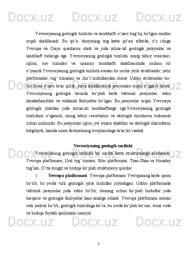 Yevrosiyaning geologik tuzilishi va landshafti o‘zaro bog‘liq bo‘lgan omillar
orqali   shakllanadi.   Bu   qit’a,   dunyoning   eng   katta   qit’asi   sifatida,   o‘z   ichiga
Yevropa   va   Osiyo   qismlarini   oladi   va   juda   xilma-xil   geologik   jarayonlar   va
landshaft   turlariga   ega.   Yevrosiyaning   geologik   tuzilishi   uning   tabiiy   resurslari,
iqlimi,   suv   tizimlari   va   umumiy   landshafti   shakllanishida   muhim   rol
o‘ynaydi.Yevrosiyaning geologik tuzilishi asosan bir necha yirik strukturalar, ya'ni
platformalar,   tog‘   tizmalari   va   cho‘l   hududlaridan   iborat.   Ushbu   strukturalar   bir-
biri bilan o‘zaro ta'sir qilish, yerni shakllantirish jarayonlari orqali o‘zgarib turadi.
Yevrosiyaning   geologik   tarixida   ko‘plab   katta   tektonik   jarayonlar,   erkin
harakatlanishlar   va   vulkanik   faoliyatlar   bo‘lgan.   Bu   jarayonlar   orqali   Yevrosiya
geologik   jihatdan   juda   xilma-xil   landshaftlarga   ega.Yevrosiyaning   geologik
tuzilishini   o‘rganish,   uning   tabiiy   resurslarini   va   ekologik   tizimlarini   tushunish
uchun muhimdir. Bu jarayonlar iqlim, yer yuzasi shakllari va ekologik sharoitlarni
belgilaydi, hamda inson faoliyatining rivojlanishiga ta'sir ko‘rsatadi.
Yevrosiyaning geologik tuzilishi
Yevrosiyaning   geologik   tuzilishi   bir   nechta   katta   strukturalarga   asoslanadi:
Yevropa platformasi, Ural  tog‘ tizmasi, Sibir  platformasi, Tyan-Shan va Himalay
tog‘lari, O‘rta dengiz va boshqa ko‘plab strukturaviy qismlar.
1. Yevropa platformasi : Yevropa platformasi  Yevropaning katta qismi
bo‘lib,   bu   yerda   turli   geologik   yirik   hududlar   joylashgan.   Ushbu   platformada
tektonik   jarayonlar   juda   sekin   bo‘lib,   shuning   uchun   ko‘plab   hududlar   juda
barqaror   va   geologik   faoliyatlar   kam   amalga   oshadi.   Yevropa   platformasi   asosan
eski yadroli bo‘lib, geologik tuzilishiga ko‘ra, bu yerda ko‘plab ko‘mir, temir ruda
va boshqa foydali qazilmalar mavjud.
9 