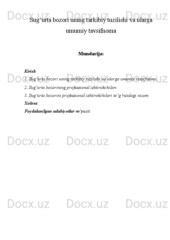 Sug’urta bozori uning tarkibiy tuzilishi  va ularga
umumiy tavsifnoma
Mundarija:
Kirish
1.   Sug’urta bozori uning tarkibiy tuzilishi  va ularga umumiy tavsifnoma.
2.  Sug’urta bozorining professional ishtirokchilari
3. Sug’urta bozorini professional ishtirokchilari to’g’risidagi nizom
Xulosa
Foydalanilgan adabiyotlar ro’yx ati 