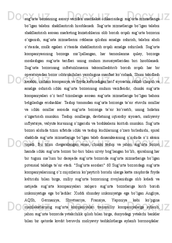 sug’urta   bozorining   asosiy   vazifasi   mamlakat   ichkarisidagi   sug’urta   xizmatlariga
bo’lgan   talabni   shakllantirish   hisoblanadi.   Sug’urta   xizmatlariga   bo’lgan   talabni
shakllantirish  asosan   marketing  kuzatishlarini  olib  borish  orqali   sug’urta   bozorini
o’rganish,   sug’urta   xizmatlarini   reklama   qilishni   amalga   oshirish,   talabni   aholi
o’rtasida,   mulk   egalari   o’rtasida   shakllantirish   orqali   amalga   oshiriladi.   Sug’urta
kompaniyasining   bozorga   mo’ljallangan,   har   tamonlanma   qulay,   bozorga
moslashgan   sug’urta   tariflari   uning   muhim   xususiyatlaridan   biri   hisoblanadi.
Sug’urta   bozorining   infratuzilmasini   takomillashtirib   borish   orqali   har   bir
operatsiyadan bozor ishtirokchilari yaxshigina manfaat ko’rishadi. Shuni takidlash
kerakki, ixcham kompaniya va foyda keltiradigan tarif siyosatini ishlab chiqish va
amalga   oshirish   ichki   sug’urta   bozorining   muhim   vazifasidir,   chunki   sug’urta
kompaniyalari   o’z   tarif   tizimlariga   asosan   sug’urta   xizmatlariga   bo’lgan   bahoni
belgilashga   erishadilar.   Tashqi   tomondan   sug’urta   bozoriga   ta’sir   etuvchi   omillar
va   ichki   omillar   asosida   sug’urta   bozoriga   ta’sir   ko’rsatib,   uning   holatini
o’zgartirish   mumkin.   Tashqi   omillarga,   davlatning   iqtisodiy   siyosati,   moliyaviy
inflyatsiya, valyuta kursining o’zgarishi  va boshkalarni  kiritish mumkin. Sug’urta
bozori   alohida   tizim   sifatida   ichki   va   tashqi   kuchlarning  o’zaro  birlashishi,   spiral
shaklida   sug’urta   xizmatlariga   bo’lgan   talab   dinamikasining   o’sishida   o’z   aksini
topadi.   Bu   tizim   chegaralangan   emas,   chunki   tashqi   va   jahon   sug’urta   bozori
hamda ichki  sug’urta bozori  bir-biri bilan uzviy bog’langan bo’lib, spiralning har
bir   tuguni   ma’lum   bir   darajada   sug’urta   bozorida   sug’urta   xizmatlariga   bo’lgan
potensial   talabga   ta’sir   etadi.   "Sug’urta   asoslari"   60   Sug’urta   bozoridagi   sug’urta
kompaniyalarining o’z mijozlarini ko’paytirib borishi ularga katta miqdorda foyda
keltirishi   bilan   birga,   milliy   sug’urta   bozorining   rivojlanishiga   olib   keladi   va
natijada   sug’urta   kompaniyalari   xalqaro   sug’urta   bozorlariga   kirib   borish
imkoniyatiga   ega   bo’ladilar.   Xuddi   shunday   imkoniyatga   ega   bo’lgan   Angliya,
AQSh,   Germaniya,   Shvetsariya,   Fransiya,   Yaponiya   kabi   ko’pgina
mamlakatlarning   sug’urta   kompaniyalari   transmilliy   kompaniyalarga   aylanib,
jahon sug’urta bozorida yetakchilik qilish bilan birga, dunyodagi yetakchi banklar
bilan   bir   qatorda   kredit   beruvchi   moliyaviy   tashkilotlarga   aylanib   bormoqdalar. 