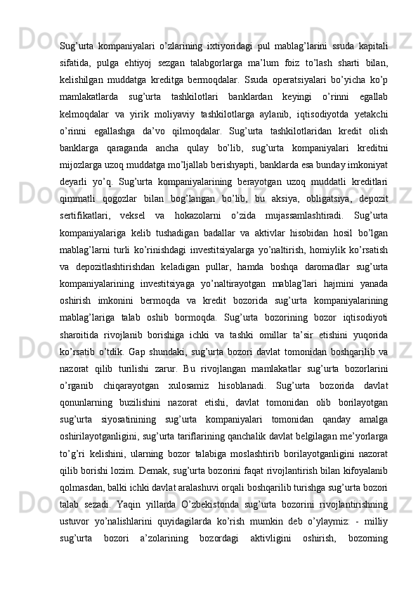 Sug’urta   kompaniyalari   o’zlarining   ixtiyoridagi   pul   mablag’larini   ssuda   kapitali
sifatida,   pulga   ehtiyoj   sezgan   talabgorlarga   ma’lum   foiz   to’lash   sharti   bilan,
kelishilgan   muddatga   kreditga   bermoqdalar.   Ssuda   operatsiyalari   bo’yicha   ko’p
mamlakatlarda   sug’urta   tashkilotlari   banklardan   keyingi   o’rinni   egallab
kelmoqdalar   va   yirik   moliyaviy   tashkilotlarga   aylanib,   iqtisodiyotda   yetakchi
o’rinni   egallashga   da’vo   qilmoqdalar.   Sug’urta   tashkilotlaridan   kredit   olish
banklarga   qaraganda   ancha   qulay   bo’lib,   sug’urta   kompaniyalari   kreditni
mijozlarga uzoq muddatga mo’ljallab berishyapti, banklarda esa bunday imkoniyat
deyarli   yo’q.   Sug’urta   kompaniyalarining   berayotgan   uzoq   muddatli   kreditlari
qimmatli   qogozlar   bilan   bog’langan   bo’lib,   bu   aksiya,   obligatsiya,   depozit
sertifikatlari,   veksel   va   hokazolarni   o’zida   mujassamlashtiradi.   Sug’urta
kompaniyalariga   kelib   tushadigan   badallar   va   aktivlar   hisobidan   hosil   bo’lgan
mablag’larni   turli   ko’rinishdagi   investitsiyalarga   yo’naltirish,   homiylik   ko’rsatish
va   depozitlashtirishdan   keladigan   pullar,   hamda   boshqa   daromadlar   sug’urta
kompaniyalarining   investitsiyaga   yo’naltirayotgan   mablag’lari   hajmini   yanada
oshirish   imkonini   bermoqda   va   kredit   bozorida   sug’urta   kompaniyalarining
mablag’lariga   talab   oshib   bormoqda.   Sug’urta   bozorining   bozor   iqtisodiyoti
sharoitida   rivojlanib   borishiga   ichki   va   tashki   omillar   ta’sir   etishini   yuqorida
ko’rsatib   o’tdik.   Gap   shundaki,   sug’urta   bozori   davlat   tomonidan   boshqarilib   va
nazorat   qilib   turilishi   zarur.   Bu   rivojlangan   mamlakatlar   sug’urta   bozorlarini
o’rganib   chiqarayotgan   xulosamiz   hisoblanadi.   Sug’urta   bozorida   davlat
qonunlarning   buzilishini   nazorat   etishi,   davlat   tomonidan   olib   borilayotgan
sug’urta   siyosatinining   sug’urta   kompaniyalari   tomonidan   qanday   amalga
oshirilayotganligini, sug’urta tariflarining qanchalik davlat belgilagan me’yorlarga
to’g’ri   kelishini,   ularning   bozor   talabiga   moslashtirib   borilayotganligini   nazorat
qilib borishi lozim. Demak, sug’urta bozorini faqat rivojlantirish bilan kifoyalanib
qolmasdan, balki ichki davlat aralashuvi orqali boshqarilib turishga sug’urta bozori
talab   sezadi.   Yaqin   yillarda   O’zbekistonda   sug’urta   bozorini   rivojlantirishning
ustuvor   yo’nalishlarini   quyidagilarda   ko’rish   mumkin   deb   o’ylaymiz:   -   milliy
sug’urta   bozori   a’zolarining   bozordagi   aktivligini   oshirish,   bozorning 