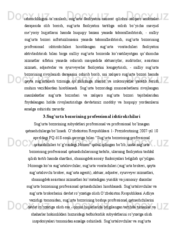 ishonchliligini   ta’minlash,   sug’urta   faoliyatini   nazorat   qilishni   xalqaro   andozalar
darajasida   olib   borish,   sug’urta   faoliyatini   tartibga   solish   bo’yicha   mavjud
me’yoriy   hujjatlarni   hamda   huquqiy   bazani   yanada   takomillashtirish;   -   milliy
sug’urta   bozori   infratuzilmasini   yanada   takomillashtirish,   sug’urta   bozorining
professional   ishtirokchilari   hisoblangan   sug’urta   vositachilari   faoliyatini
aktivlashtirish   bilan   birga   milliy   sug’urta   bozorida   ko’rsatilayotgan   qo’shimcha
xizmatlar   sifatini   yanada   oshirish   maqsadida   aktuariylar,   auditorlar,   assistans
xizmati,   adjasterlar   va   syurveyerlar   faoliyatini   kengaytirish;   -   milliy   sug’urta
bozorining rivojlanish darajasini oshirib borib, uni xalqaro sug’urta bozori hamda
qayta   sug’urtalash   tizimiga   qo’shilishiga   sharoit   va   imkoniyatlar   yaratib   berish
muhim   vazifalardan   hisoblanadi.   Sug’urta   bozoridagi   munosabatlarni   rivojlangan
mamlakatlar   sug’urta   bozorlari   va   xalqaro   sug’urta   bozori   tajribalaridan
foydalangan   holda   rivojlantirishga   davlatimiz   moddiy   va   huquqiy   yordamlarni
amalga oshirishi zarurdir.
3.Sug’urta bozorining professional ishtirokchilari
Sug’urta bozorining subyektlari professional va professional bo’lmagan
qatnashchilarga bo’linadi. O’zbekiston Respublikasi 1- Prezidentining 2007-yil 10
apreldagi PQ-618-sonli qaroriga bilan “Sug’urta bozorining professional
qatnashchilari to’g’risidagi Nizom” qabul qilingan bo’lib, unda sug’urta
bozorining professional qatnashchilarining tarkibi, ularning faoliyatini tashkil
qilish tartib hamda shartlari, shuningdek asosiy funksiyalari belgilab qo’yilgan.
Nizomga ko’ra sug’urtalovchilar, sug’urta vositachilari (sug’urta brokeri, qayta
sug’urtalovchi broker, sug’urta agenti), aktuar, adjaster, syurveyer xizmatlari,
shuningdek assistans xizmatlari ko’rsatadigan yuridik va jismoniy shaxslar
sug’urta bozorining professional qatnashchilari hisoblanadi. Sug’urtalovchilar va
sug’urta brokerlarini davlat ro’yxatiga olish O’zbekiston Respublikasi Adliya
vazirligi tomonidan, sug’urta bozorining boshqa professional qatnashchilarini
davlat ro’yxatiga olish esa - qonun hujjatlarida belgilangan tartibda tumanlar va
shaharlar hokimliklari huzuridagi tadbirkorlik subyektlarini ro’yxatga olish
inspeksiyalari tomonidan amalga oshiriladi. Sug’urtalovchilar va sug’urta 