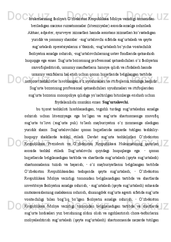 brokerlarining faoliyati O’zbekiston Respublikasi Moliya vazirligi tomonidan
beriladigan maxsus ruxsatnomalar (litsenziyalar) asosida amalga oshiriladi.
Aktuar, adjaster, syurveyer xizmatlari hamda assistans xizmatlari ko’rsatadigan
yuridik va jismoniy shaxslar: ·sug’urtalovchi sifatida sug’urtalash va qayta
sug’urtalash operatsiyalarini o’tkazish; ·sug’urtalash bo’yicha vositachilik
faoliyatini amalga oshirish; ·sug’urtalovchilarning ustav fondlarida qatnashish
huquqiga ega emas. Sug’urta bozorining professional qatnashchilari o’z faoliyatini
muvofiqlashtirish, umumiy manfaatlarni himoya qilish va ifodalash hamda
umumiy vazifalarni hal etish uchun qonun hujjatlarida belgilangan tartibda
notijorat tashkilotlar hisoblangan o’z uyushmalari va ittifoqlarini tuzishga haqlidir.
Sug’urta bozorining professional qatnashchilari uyushmalari va ittifoqlaridan
sug’urta bozorini monopoliya qilishga yo’naltirilgan bitimlarga erishish uchun
foydalanilishi mumkin emas.  Sug’urtalovchi.
  bu   tijorat   tashkiloti   hisoblanadigan,   tegishli   turdagi   sug’urtalashni   amalga
oshirish   uchun   litsenziyaga   ega   bo’lgan   va   sug’urta   shartnomasiga   muvofiq
sug’urta   to’lovi   (sug’urta   puli)   to’lash   majburiyatini   o’z   zimmasiga   oladigan
yuridik   shaxs.   Sug’urtalovchilar   qonun   hujjatlarida   nazarda   tutilgan   tashkiliy-
huquqiy   shakllarda   tashkil   etiladi.   Davlat   sug’urta   tashkilotlari   O’zbekiston
Respublikasi   Prezidenti   va   O’zbekiston   Respublikasi   Hukumatining   qarorlari
asosida   tashkil   etiladi.   Sug’urtalovchi   quyidagi   huquqlarga   ega:   ·   qonun
hujjatlarida belgilanadigan tartibda va shartlarda sug’urtalash (qayta sug’urtalash)
shartnomalarini   tuzish   va   bajarish;   ·   o’z   majburiyatlarini   belgilangan   tartibda
O’zbekiston   Respublikasidan   tashqarida   qayta   sug’urtalash;   ·   O’zbekiston
Respublikasi   Moliya   vazirligi   tomonidan   belgilanadigan   tartibda   va   shartlarda
investitsiya faoliyatini amalga oshirish; · sug’urtalash (qayta sug’urtalash) sohasida
mutaxassislarning malakasini oshirish, shuningdek sug’urta agenti sifatida sug’urta
vositachiligi   bilan   bog’liq   bo’lgan   faoliyatni   amalga   oshirish;   ·   O’zbekiston
Respublikasi   Moliya   vazirligi   tomonidan   belgilanadigan   tartibda   va   shartlarda
sug’urta hodisalari  yuz berishining oldini olish va ogohlantirish chora-tadbirlarini
moliyalashtirish   sug’urtalash   (qayta   sug’urtalash)   shartnomasida   nazarda   tutilgan 