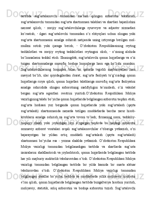 tartibda   sug’urtalanuvchi   tomonidan   ma’lum   qilingan   axborotni   tekshirish,
sug’urtalanuvchi tomonidan sug’urta shartnomasi talablari va shartlari bajarilishini
nazorat   qilish;   ·   xorijiy   sug’urtalovchilarga   syurveyer   va   adjaster   xizmatlari
ko’rsatish;   ·   ilgari   sug’urtalovchi   tomonidan   o’z   ehtiyojlari   uchun   olingan   yoki
sug’urta   shartnomasini   amalga   oshirish   natijasida   uning   ixtiyoriga   berilgan   mol-
mulkni   sotish   yoki   ijaraga   berish;   ·   O’zbekiston   Respublikasining   reyting
tashkilotlari   va   xorijiy   reyting   tashkilotlari   reytingini   olish;   ·   o’zining   alohida
bo’linmalarini tashkil etish. Shuningdek, sug’urtalovchi qonun hujjatlariga va o’zi
tuzgan   shartnomalarga   muvofiq   boshqa   huquqlarga   ham   ega   bo’lishi   mumkin.
Sug’urtalovchilarning   huquqlari   bilan   bir   qatorda   tegishli   majburiyatlari   ham
mavjud   bo’lib,   ular   quyidagilardan   iborat,   sug’urta   faoliyati   to’g’risidagi   qonun
hujjatlariga   rioya   qilish;   qonun   hujjatlari   talablariga   muvofiq   sug’urta   faoliyatini
amalga   oshirishda   olingan   axborotning   mahfiyligini   ta’minlash;   o’zi   vakolat
bergan   sug’urta   agentlari   reestrini   yuritish.O’zbekiston   Respublikasi   Moliya
vazirligining talabi bo’yicha qonun hujjatlarida belgilangan axborotni taqdim etish;
sug’urta   hodisasi   yuz   berganda   qonun   hujjatlarida   yoki   sug’urtalash   (qayta
sug’urtalash)   shartnomasida   nazarda   tutilgan   muddatlarda   barcha   zarur   hisob-
kitoblarni   amalga   oshirish   va   sug’urta   tovoni   to’lash;   firmaning   nomi,   tashkiliy-
huquqiy   shakli   yoki   joylashgan   joyi   o’zgargan   taqdirda   bu   haqdagi   axborotni
ommaviy   axborot   vositalari   orqali   sug’urtalanuvchilar   e’tiboriga   yetkazish,   o’zi
bajarayotgan   bir   yildan   ortiq   muddatli   sug’urtalash   (qayta   sug’urtalash)
shartnomasi   bo’yicha   esa   -   yozma   shaklda   yetkazish.   O’zbekiston   Respublikasi
Moliya   vazirligi   tomonidan   belgilanadigan   tartibda   va   shartlarda   sug’urta
zaxiralarini   shakllantirish   va  joylashtirish;   qonun   hujjatlarida   belgilangan   tartibda
har yili majburiy auditorlik tekshiruvidan o’tish. O’zbekiston Respublikasi Moliya
vazirligi   tomonidan   belgilangan   tartibda   bir   yilda   kamida   bir   marta   aktuar
tekshiruvdan   o’tish.   O’zbekiston   Respublikasi   Moliya   vazirligi   tomonidan
belgilangan   shakllar   bo’yicha,   tartibda   va   muddatlarda   yillik   moliyaviy   hisobotni
e’lon qilish; qonun hujjatlarida belgilangan tartibda buxgalteriya hisobini yuritish,
moliyaviy,   statistik,   soliq   axborotini   va   boshqa   axborotni   tuzish.   Sug’urtalovchi 