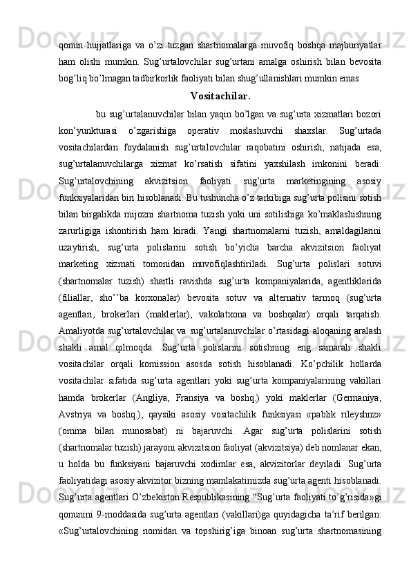 qonun   hujjatlariga   va   o’zi   tuzgan   shartnomalarga   muvofiq   boshqa   majburiyatlar
ham   olishi   mumkin.   Sug’urtalovchilar   sug’urtani   amalga   oshirish   bilan   bevosita
bog’liq bo’lmagan tadbirkorlik faoliyati bilan shug’ullanishlari mumkin emas 
Vositachilar.
  bu sug’urtalanuvchilar bilan yaqin bo’lgan va sug’urta xizmatlari bozori
kon’yunkturasi   o’zgarishiga   operativ   moslashuvchi   shaxslar.   Sug’urtada
vositachilardan   foydalanish   sug’urtalovchilar   raqobatini   oshirish,   natijada   esa,
sug’urtalanuvchilarga   xizmat   ko’rsatish   sifatini   yaxshilash   imkonini   beradi.
Sug’urtalovchining   akvizitsion   faoliyati   sug’urta   marketingining   asosiy
funksiyalaridan biri hisoblanadi. Bu tushuncha o’z tarkibiga sug’urta polisini sotish
bilan   birgalikda   mijozni   shartnoma   tuzish   yoki   uni   sotilishiga   ko’maklashishning
zarurligiga   ishontirish   ham   kiradi.   Yangi   shartnomalarni   tuzish,   amaldagilarini
uzaytirish,   sug’urta   polislarini   sotish   bo’yicha   barcha   akvizitsion   faoliyat
marketing   xizmati   tomonidan   muvofiqlashtiriladi.   Sug’urta   polislari   sotuvi
(shartnomalar   tuzish)   shartli   ravishda   sug’urta   kompaniyalarida,   agentliklarida
(filiallar,   sho’’ba   korxonalar)   bevosita   sotuv   va   alternativ   tarmoq   (sug’urta
agentlari,   brokerlari   (maklerlar),   vakolatxona   va   boshqalar)   orqali   tarqatish.
Amaliyotda sug’urtalovchilar va sug’urtalanuvchilar o’rtasidagi  aloqaning aralash
shakli   amal   qilmoqda.   Sug’urta   polislarini   sotishning   eng   samarali   shakli
vositachilar   orqali   komission   asosda   sotish   hisoblanadi.   Ko’pchilik   hollarda
vositachilar   sifatida   sug’urta   agentlari   yoki   sug’urta   kompaniyalarining   vakillari
hamda   brokerlar   (Angliya,   Fransiya   va   boshq.)   yoki   maklerlar   (Germaniya,
Avstriya   va   boshq.),   qaysiki   asosiy   vositachilik   funksiyasi   «pablik   rileyshnz»
(omma   bilan   munosabat)   ni   bajaruvchi.   Agar   sug’urta   polislarini   sotish
(shartnomalar tuzish) jarayoni akvizitsion faoliyat (akvizitsiya) deb nomlanar ekan,
u   holda   bu   funksiyani   bajaruvchi   xodimlar   esa,   akvizitorlar   deyiladi.   Sug’urta
faoliyatidagi asosiy akvizitor bizning mamlakatimizda sug’urta agenti hisoblanadi.
Sug’urta agentlari O’zbekiston Respublikasining “Sug’urta faoliyati to’g’risida»gi
qonunini   9-moddasida   sug’urta   agentlari   (vakillari)ga   quyidagicha   ta’rif   berilgan:
«Sug’urtalovchining   nomidan   va   topshirig’iga   binoan   sug’urta   shartnomasining 