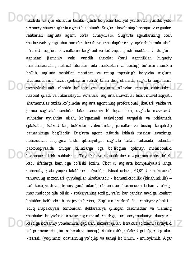 tuzilishi   va   ijro   etilishini   tashkil   qilish   bo’yicha   faoliyat   yurituvchi   yuridik   yoki
jismoniy shaxs sug’urta agenti hisoblandi. Sug’urtalovchining boshqaruv organlari
rahbarlari   sug’urta   agenti   bo’la   olmaydilar».   Sug’urta   agentlarining   bosh
majburiyati   yangi   shartnomalar   tuzish   va   amaldagilarini   yangilash   hamda   aholi
o’rtasida   sug’urta   xizmatlarini   targ’ibot   va   tashviqot   qilish   hisoblanadi.   Sug’urta
agentlari   jismoniy   yoki   yuridik   shaxslar   (turli   agentliklar,   huquqiy
maslahatxonalar,   notarial   idoralar,   oila   markazlari   va   boshq.)   bo’lishi   mumkin
bo’lib,   sug’urta   tashkiloti   nomidan   va   uning   topshirig’i   bo’yicha   sug’urta
shartnomalarini   tuzish   (polislarni   sotish)   bilan   shug’ullanadi,   sug’urta   hujjatlarini
rasmiylashtiradi,   alohida   hollarda   esa   sug’urta   to’lovlari   amalga   oshirilishini
nazorat   qiladi   va   inkassalaydi.   Potensial   sug’urtalanuvchilar   bilan   muvaffaqiyatli
shartnomalar tuzish ko’pincha sug’urta agentining professional  jihatlari: yakka va
jamoa   sug’urtalanuvchilar   bilan   umumiy   til   topa   olish,   sug’urta   mavzusida
suhbatlar   uyushtira   olish,   ko’rgazmali   tashviqotni   tarqatish   va   reklamada
(plakatlar,   kalendarlar,   bukletlar,   videofilmlar,   jurnallar   va   boshq.   tarqatish)
qatnashishga   bog’liqdir.   Sug’urta   agenti   sifatida   ishlash   mazkur   lavozimga
nomzoddan   faqatgina   taklif   qilinayotgan   sug’urta   turlari   sohasida,   odamlar
psixologiyasida   chuqur   bilimlarga   ega   bo’libgina   qolmay,   mehribonlik,
hushmuomalalik, suhbatni  qo’llay olish va suhbatdoshni  o’ziga moslashtira bilish
kabi   sifatlarga   ham   ega   bo’lishi   lozim.   Chet   el   sug’urta   kompaniyalari   ishga
nomzodga   juda   yuqori   talablarni   qo’yadilar.   Misol   uchun,   AQShda   professional
tanlovning   mezonlari   quyidagilar   hisoblanadi:   -   komunikabellik   (kirishimlilik)   –
turli kasb, yosh va ijtimoiy guruh odamlari bilan oson, hushmuomala hamda o’ziga
mos   muloqot   qila   olish;   -   reaksiyaning   tezligi,   ya’ni   har   qanday   savolga   konkret
holatdan kelib chiqib tez javob berish;  "Sug’urta asoslari"  64 - moliyaviy holat  –
soliq   inspeksiyasi   tomonidan   deklaratsiya   qilingan   daromadlar   va   ularning
manbalari bo’yicha e’tirozlarning mavjud emasligi; - umumiy madaniyat darajasi –
kasbiga norasmiy yondashish, gaplarini nazorat qilish: keraksiz so’zlarni (aytaylik,
xaligi, menimcha, bo’lsa kerak va boshq.) ishlatmaslik, so’zlardagi to’g’ri urg’ular;
-   zararli   (yoqimsiz)   odatlarning   yo’qligi   va   tashqi   ko’rinish;   -   muloyimlik.   Agar 