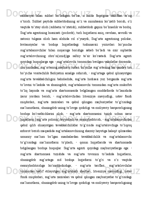 rahbariyat   bilan   suhbat   bo’ladigan   bo’lsa,   u   holda   faqatgina   taklifdan   so’ng
o’tirish.   Suhbat   paytida   suhbatdoshning   so’z   va   mimikasini   ko’zatib   borish,   o’z
vaqtida to’xtay olish (suhbatni to’xtatish), suhbatdosh gapini bo’lmaslik va boshq.
Sug’urta agentining husnixati (pocherk), turli hujjatlarni aniq, ravshan, savodli va
xatosiz   tulgaza   olish   ham   alohida   rol   o’ynaydi,   Sug’urta   agentining   polislar,
kvitansiyalar   va   boshqa   hujjatlardagi   tushunarsiz   yozuvlari   ko’pincha
sug’urtalanuvchilar   bilan   mojaroga   borishga   sabab   bo’ladi   va   oxir   oqibatda
sug’urtalovchining   obro’si(imidj)ga   salbiy   ta’sir   ko’rsatadi.   Sug’urta   agenti
quyidagi huquqlarga ega: · sug’urtalovchi tomonidan berilgan vakolatlar doirasida,
shu jumladan, sug’urtaning majburiy turlari bo’yicha sug’urtaning har qanday turi
bo’yicha   vositachilik   faoliyatini   amalga   oshirish;   ·   sug’urtaga   qabul   qilinayotgan
sug’urta   tavakkalchiligini   baholashda,   sug’urta   hodisasi   yuz   berganda   sug’urta
to’lovini   to’lashda   va   shuningdek,   sug’urtalanuvchi   tomonidan   sug’urta   mukofoti
to’liq   hajmda   va   sug’urta   shartnomasida   belgilangan   muddatlarda   to’lanishida
zarur   yordam   berish;   ·   sug’urtalovchidan   litsenziya   mavjudligi,   ustav   fondi
miqdorlari,   sug’urta   zaxiralari   va   qabul   qilingan   majburiyatlar   to’g’risidagi
ma’lumotlarni, shuningdek uning to’lovga qodirligi va moliyaviy barqarorligining
boshqa   ko’rsatkichlarini   olish;   ·   sug’urta   shartnomasini   tuzish   uchun   zarur
hujjatlarni (sug’urta polisini) tayyorlash va rasmiylashtirish; · sug’urtalanuvchidan
qabul   qilib   olinayotgan   tavakkalchiliklar   to’g’risida   sug’urtalovchiga   to’liqroq
axborot berish maqsadida sug’urtalanuvchining shaxsiy hayotiga halaqit qilmasdan
umumiy   ma’lum   bo’lgan   manbalardan   tavakkalchilik   va   sug’urtalanuvchi
to’g’risidagi   ma’lumotlarni   to’plash;   ·   qonun   hujjatlarida   va   shartnomada
belgilangan   boshqa   huquqlar.   Sug’urta   agenti   quyidagi   majburiyatlarga   ega:   ·
sug’urta   shartnomasi   tuzishda   va   sug’urta   tovonini   to’lashda   hujjatlarni,
shuningdek   sug’urtaga   oid   boshqa   hujjatlarni   to’g’ri   va   o’z   vaqtida
rasmiylashtirishga   ko’maklashishga;   ·   sug’urta   tariflari,   sug’urtalovchilar
tomonidan   taklif   etilayotgan   sug’urtalash   shartlari,   litsenziya   mavjudligi,   ustav
fondi   miqdorlari,   sug’urta   zaxiralari   va   qabul   qilingan   majburiyatlar   to’g’risidagi
ma’lumotlarni, shuningdek uning to’lovga qodirligi va moliyaviy barqarorligining 