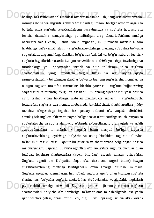 boshqa ko’rsatkichlari to’g’risidagi axborotga ega bo’lish; · sug’urta shartnomasini
rasmiylashtirishda sug’urtalanuvchi to’g’risidagi  imkoni bo’lgan axborotlarga ega
bo’lish,   unga   sug’urta   tavakkalchiligini   pasaytirishga   va   sug’urta   hodisasi   yuz
berishi   ehtimolini   kamaytirishga   yo’naltirilgan   aniq   chora-tadbirlarni   amalga
oshirishni   taklif   etish;   ·   ishda   qonun   hujjatlari,   shu   jumladan   mazkur   Nizom
talablariga qat’iy amal qilish; · sug’urtalanuvchilarga ularning so’rovlari bo’yicha
sug’urtalashning  amaldagi  shartlari  to’g’risida batafsil  va  to’g’ri  axborot  berish;  ·
sug’urta hujjatlarida nazarda tutilgan rekvizitlarni o’chirib yozishga, tozalashga va
tuzatishlarga   yo’l   qo’ymasdan   tartibli   va   aniq   to’ldirgan   holda   sug’urta
shartnomalarini   yangi   muddatga   to’g’ri   tuzish   va   o’z   vaqtida   qayta
rasmiylashtirish; · belgilangan shakllar bo’yicha tuzilgan sug’urta shartnomalari va
olingan   sug’urta   mukofoti   summalari   hisobini   yuritish;   ·   sug’urta   hujjatlarining
saqlanishini   ta’minlash;   "Sug’urta   asoslari"   ·   mijozning   tijorat   sirini   yoki   boshqa
sirini   tashkil   etgan   holatlarga   nisbatan   mahfiylikni   saqlash;   ·   sug’urtalovchi
tomonidan   sug’urta   shartnomasi   mobaynida   tavakkalchilik   shartsharoitlari   jiddiy
ravishda   o’zgarishiga   tegishli   har   qanday   axborot   o’z   vaqtida   olinishini,
shuningdek sug’urta e’tirozlari paydo bo’lganda va ularni tartibga solish jarayonida
sug’urtalovchi   va   sug’urtalanuvchi   o’rtasida   axborotlarning   o’z   vaqtida   va   sifatli
ayirboshlanishini   ta’minlash;   ·   tegishli   bitim   mavjud   bo’lgan   taqdirda
sug’urtalovchining   topshirig’i   bo’yicha   va   uning   hisobidan   sug’urta   to’lovlari
to’lanishini  tashkil  etish;  · qonun hujjatlarida va shartnomada  belgilangan boshqa
majburiyatlarni   bajarish.   Sug’urta   agentlari   o’z   faoliyatini   sug’urtalovchilar   bilan
tuzilgan   topshiriq   shartnomalari   (agent   bitimlari)   asosida   amalga   oshiradilar.
Sug’urta   agenti   o’z   faoliyatini   faqat   o’zi   shartnoma   (agent   bitimi)   tuzgan
sug’urtalovchining   reestriga   kiritilgandan   keyin   amalga   oshirishi   mumkin.
Sug’urta agentlari xizmatlariga haq to’lash sug’urta agenti bilan tuzilgan sug’urta
shartnomasi   bo’yicha   sug’urta   mukofotlari   (to’lovlar)dan   vositachilik   taqdirlash
puli   shaklida   amalga   oshiriladi.   Sug’urta   agentlari   -   jismoniy   shaxslar   sug’urta
shartnomalari   bo’yicha   o’z   nomlariga,   to’lovlar   amalga   oshirilganda   esa   yaqin
qarindoshlari   (otasi,   onasi,   xotini,   eri,   o’g’li,   qizi,   opasingillari   va   aka-ukalari) 