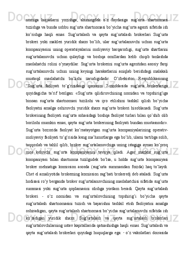 nomiga   hujjatlarni   yozishga,   shuningdek   o’z   foydasiga   sug’urta   shartnomasi
tuzishga va bunda ushbu sug’urta shartnomasi bo’yicha sug’urta agenti sifatida ish
ko’rishga   haqli   emas.   Sug’urtalash   va   qayta   sug’urtalash   brokerlari   Sug’urta
brokeri   yoki   makleri   yuridik   shaxs   bo’lib,   ular   sug’urtalanuvchi   uchun   sug’urta
kompaniyasini   uning   operatsiyalarini   moliyaviy   barqarorligi,   sug’urta   shartlarini
sug’urtalanuvchi   uchun   qulayligi   va   boshqa   omillardan   kelib   chiqib   tanlashda
maslahatchi   rolini   o’ynaydilar.   Sug’urta   brokerini   sug’urta   agentidan   asosiy   farqi
sug’urtalanuvchi   uchun   uning   keyingi   harakatlarini   aniqlab   berishdagi   malakali
mustaqil   maslahatchi   bo’lishi   zarurligidadir.   O’zbekiston   Respublikasining
“Sug’urta   faoliyati   to’g’risida»gi   qonunini   7-moddasida   sug’urta   brokerlariga
quyidagicha   ta’rif   berilgan:   «Sug’urta   qilidiruvchining   nomidan   va   topshirig’iga
binoan   sug’urta   shartnomasi   tuzilishi   va   ijro   etilishini   tashkil   qilish   bo’yicha
faoliyatni   amalga   oshiruvchi   yuridik  shaxs   sug’urta   brokeri   hisoblanadi.   Sug’urta
brokerining faoliyati sug’urta sohasidagi  boshqa faoliyat turlari bilan qo’shib olib
borilishi mumkin emas, qayta sug’urta brokerining faoliyati bundan mustasnodir».
Sug’urta   bozorida   faoliyat   ko’rsatayotgan   sug’urta   kompaniyalarining   operativ-
moliyaviy faoliyati to’g’risida keng ma’lumotlarga ega bo’lib, ularni tartibga solib,
taqqoslab   va   tahlil   qilib,   broker   sug’urtalanuvchiga   uning   istagiga   aynan   ko’proq
mos   keluvchi   sug’urta   kompaniyasini   tavsiya   qiladi.   Agar   mazkur   sug’urta
kompaniyasi   bilan   shartnoma   tuzilgudek   bo’lsa,   u   holda   sug’urta   kompaniyasi
broker   mehnatiga   komission   asosda   (sug’urta   summasidan   foizda)   haq   to’laydi.
Chet el amaliyotida brokerning komission rag’bati brokeredj deb ataladi. Sug’urta
hodisasi ro’y berganda broker sug’urtalanuvchining maslahatchisi sifatida sug’urta
summasi   yoki   sug’urta   qoplamasini   olishga   yordam   beradi.   Qayta   sug’urtalash
brokeri   -   o’z   nomidan   va   sug’urtalovchining   topshirig’i   bo’yicha   qayta
sug’urtalash   shartnomasini   tuzish   va   bajarishni   tashkil   etish   faoliyatini   amalga
oshiradigan, qayta sug’urtalash shartnomasi bo’yicha sug’urtalanuvchi sifatida ish
ko’radigan   yuridik   shaxs.   Sug’urtalash   va   qayta   sug’urtalash   brokerlari
sug’urtalovchilarning ustav kapitallarida qatnashishga haqli emas. Sug’urtalash va
qayta   sug’urtalash   brokerlari   quyidagi   huquqlarga   ega:   ·   o’z   vakolatlari   doirasida 