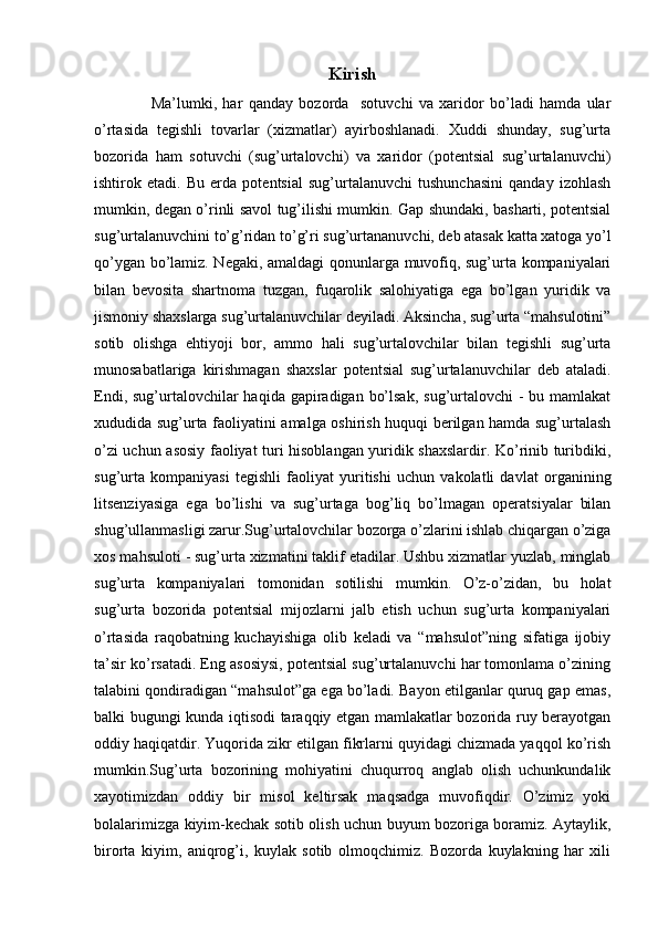 Kirish
      Ma’lumki,   har   qanday   bozorda     sotuvchi   va   xaridor   bo’ladi   hamda   ular
o’rtasida   tegishli   tovarlar   (xizmatlar)   ayirboshlanadi.   Xuddi   shunday,   sug’urta
bozorida   ham   sotuvchi   (sug’urtalovchi)   va   xaridor   (potentsial   sug’urtalanuvchi)
ishtirok   etadi.   Bu   erda   potentsial   sug’urtalanuvchi   tushunchasini   qanday   izohlash
mumkin, degan o’rinli savol tug’ilishi mumkin. Gap shundaki, basharti, potentsial
sug’urtalanuvchini to’g’ridan to’g’ri sug’urtananuvchi, deb atasak katta xatoga yo’l
qo’ygan bo’lamiz. Negaki, amaldagi qonunlarga muvofiq, sug’urta kompaniyalari
bilan   bevosita   shartnoma   tuzgan,   fuqarolik   salohiyatiga   ega   bo’lgan   yuridik   va
jismoniy shaxslarga sug’urtalanuvchilar deyiladi. Aksincha, sug’urta “mahsulotini”
sotib   olishga   ehtiyoji   bor,   ammo   hali   sug’urtalovchilar   bilan   tegishli   sug’urta
munosabatlariga   kirishmagan   shaxslar   potentsial   sug’urtalanuvchilar   deb   ataladi.
Endi, sug’urtalovchilar  haqida gapiradigan bo’lsak,  sug’urtalovchi  - bu mamlakat
xududida sug’urta faoliyatini amalga oshirish huquqi berilgan hamda sug’urtalash
o’zi uchun asosiy faoliyat turi hisoblangan yuridik shaxslardir. Ko’rinib turibdiki,
sug’urta   kompaniyasi   tegishli   faoliyat   yuritishi   uchun   vakolatli   davlat   organining
litsenziyasiga   ega   bo’lishi   va   sug’urtaga   bog’liq   bo’lmagan   operatsiyalar   bilan
shug’ullanmasligi zarur.Sug’urtalovchilar bozorga o’zlarini ishlab chiqargan o’ziga
xos mahsuloti - sug’urta xizmatini taklif etadilar. Ushbu xizmatlar yuzlab, minglab
sug’urta   kompaniyalari   tomonidan   sotilishi   mumkin.   O’z-o’zidan,   bu   holat
sug’urta   bozorida   potentsial   mijozlarni   jalb   etish   uchun   sug’urta   kompaniyalari
o’rtasida   raqobatning   kuchayishiga   olib   keladi   va   “mahsulot”ning   sifatiga   ijobiy
ta’sir ko’rsatadi. Eng asosiysi, potentsial sug’urtalanuvchi har tomonlama o’zining
talabini qondiradigan “mahsulot”ga ega bo’ladi. Bayon etilganlar quruq gap emas,
balki bugungi kunda iqtisodi taraqqiy etgan mamlakatlar bozorida ruy berayotgan
oddiy haqiqatdir. Yuqorida zikr etilgan fikrlarni quyidagi chizmada yaqqol ko’rish
mumkin.Sug’urta  bozorining  mohiyatini  chuqurroq  anglab  olish  uchunkundalik
xayotimizdan   oddiy   bir   misol   keltirsak   maqsadga   muvofiqdir.   O’zimiz   yoki
bolalarimizga kiyim-kechak sotib olish uchun buyum bozoriga boramiz. Aytaylik,
birorta   kiyim,   aniqrog’i,   kuylak   sotib   olmoqchimiz.   Bozorda   kuylakning   har   xili 