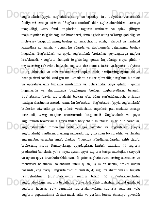 sug’urtalash   (qayta   sug’urtalash)ning   har   qanday   turi   bo’yicha   vositachilik
faoliyatini   amalga   oshirish;   "Sug’urta   asoslari"   66   ·   sug’urtalovchidan   litsenziya
mavjudligi,   ustav   fondi   miqdorlari,   sug’urta   zaxiralari   va   qabul   qilingan
majburiyatlar  to’g’risidagi  ma’lumotlarni,  shuningdek   uning  to’lovga  qodirligi  va
moliyaviy   barqarorligining   boshqa   ko’rsatkichlarini   olish;   ·   ekspert   va   maslahat
xizmatlari   ko’rsatish;   ·   qonun   hujjatlarida   va   shartnomada   belgilangan   boshqa
huquqlar.   Sug’urtalash   va   qayta   sug’urtalash   brokerlari   quyidagilarga   majbur
hisoblanadi:   ·   sug’urta   faoliyati   to’g’risidagi   qonun   hujjatlariga   rioya   qilish;   ·
mijozlarning so’rovlari  bo’yicha sug’urta shartnomasi  tuzish va bajarish  bo’yicha
to’liq,   ishonchli   va   xolisona   axborotni   taqdim   etish;   ·   mijozning   tijorat   siri   va
boshqa sirini tashkil  etadigan ma’lumotlarni oshkor qilmaslik; · sug’urta bitimlari
va   operatsiyalarini   tuzishda   mustaqillik   va   betaraflikka   rioya   qilish;   ·   qonun
hujjatlarida   va   shartnomada   belgilangan   boshqa   majburiyatlarni   bajarish.
Sug’urtalash   (qayta   sug’urtalash)   brokeri   o’zi   bilan   sug’urtalanuvchi   o’rtasida
tuzilgan shartnoma asosida xizmatlar ko’rsatadi. Sug’urtalash (qayta sug’urtalash)
brokerlari   xizmatlariga   haq   to’lash   vositachilik   taqdirlash   puli   shaklida   amalga
oshiriladi,   uning   miqdori   shartnomada   belgilanadi.   Sug’urtalash   va   qayta
sug’urtalash brokerlari sug’urta turlari bo’yicha tushuntirish ishlari olib boradilar,
sug’urtalovchilar   tomonidan   taklif   etilgan   dasturlar   va   sug’urtalash   (qayta
sug’urtalash)  shartlarini ularning samaradorligi yuzasidan tekshiradilar va ulardan
eng   maqbul   variantni   tanlab   oladilar.   Yuqorida   ta’kidlanganlaridan   kelib   chiqib,
brokerning   asosiy   funksiyalariga   quyidagilarni   kiritish   mumkin:   1)   sug’urta
predmetini  baholash,  ya’ni   mijoz  aynan  qaysi   sug’urta  turiga  muxtojlik  sezayapti
va   aynan   qaysi   tavakkalchiliklardan;   2)   qator   sug’urtalovchilarning   xizmatlari   va
moliyaviy   holatlarini   solishtirma   tahlil   qilish;   3)   mijoz   uchun,   broker   nuqtai
nazarida,   eng   ma’qul   sug’urtalovchini   tanlash;   4)   sug’urta   shartnomasini   hujjatli
rasmiylashtirish   (sug’urtalanuvchi   roziligi   bilan);   5)   sug’urtalanuvchidan
sug’urtalovchiga sug’urta badallarini o’z vaqtida kelib tushishini nazorat qilish; 6)
sug’urta   hodisasi   ro’y   berganda   sug’urtalanuvchiga   sug’urta   summasi   yoki
sug’urta   qoplamalarini   olishda   maslahatlar   va   yordam   berish.   Amaliyot   guvohlik 