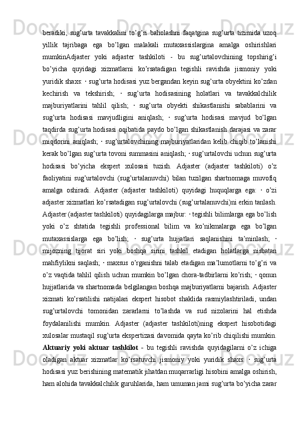 beradiki,   sug’urta   tavakkalini   to’g’ri   baholashni   faqatgina   sug’urta   tizimida   uzoq
yillik   tajribaga   ega   bo’lgan   malakali   mutaxassislargina   amalga   oshirishlari
mumkinAdjaster   yoki   adjaster   tashkiloti   -   bu   sug’urtalovchining   topshirig’i
bo’yicha   quyidagi   xizmatlarni   ko’rsatadigan   tegishli   ravishda   jismoniy   yoki
yuridik shaxs: · sug’urta hodisasi yuz bergandan keyin sug’urta obyektini ko’zdan
kechirish   va   tekshirish;   ·   sug’urta   hodisasining   holatlari   va   tavakkalchilik
majburiyatlarini   tahlil   qilish;   ·   sug’urta   obyekti   shikastlanishi   sabablarini   va
sug’urta   hodisasi   mavjudligini   aniqlash;   ·   sug’urta   hodisasi   mavjud   bo’lgan
taqdirda sug’urta hodisasi  oqibatida paydo bo’lgan shikastlanish  darajasi  va zarar
miqdorini   aniqlash;   ·   sug’urtalovchining   majburiyatlaridan   kelib   chiqib   to’lanishi
kerak bo’lgan sug’urta tovoni summasini aniqlash; · sug’urtalovchi uchun sug’urta
hodisasi   bo’yicha   ekspert   xulosasi   tuzish.   Adjaster   (adjaster   tashkiloti)   o’z
faoliyatini   sug’urtalovchi   (sug’urtalanuvchi)   bilan   tuzilgan   shartnomaga   muvofiq
amalga   oshiradi.   Adjaster   (adjaster   tashkiloti)   quyidagi   huquqlarga   ega:   ·   o’zi
adjaster xizmatlari ko’rsatadigan sug’urtalovchi (sug’urtalanuvchi)ni erkin tanlash.
Adjaster (adjaster tashkiloti) quyidagilarga majbur: · tegishli bilimlarga ega bo’lish
yoki   o’z   shtatida   tegishli   professional   bilim   va   ko’nikmalarga   ega   bo’lgan
mutaxassislarga   ega   bo’lish;   ·   sug’urta   hujjatlari   saqlanishini   ta’minlash;   ·
mijozning   tijorat   siri   yoki   boshqa   sirini   tashkil   etadigan   holatlarga   nisbatan
mahfiylikni  saqlash;  · maxsus  o’rganishni  talab etadigan  ma’lumotlarni  to’g’ri  va
o’z  vaqtida tahlil  qilish  uchun mumkin bo’lgan chora-tadbirlarni  ko’rish;  · qonun
hujjatlarida va shartnomada belgilangan boshqa majburiyatlarni bajarish. Adjaster
xizmati   ko’rsatilishi   natijalari   ekspert   hisobot   shaklida   rasmiylashtiriladi,   undan
sug’urtalovchi   tomonidan   zararlarni   to’lashda   va   sud   nizolarini   hal   etishda
foydalanilishi   mumkin.   Adjaster   (adjaster   tashkiloti)ning   ekspert   hisobotidagi
xulosalar mustaqil sug’urta ekspertizasi davomida qayta ko’rib chiqilishi mumkin.
Aktuariy   yoki   aktuar   tashkilot   -   bu   tegishli   ravishda   quyidagilarni   o’z   ichiga
oladigan   aktuar   xizmatlar   ko’rsatuvchi   jismoniy   yoki   yuridik   shaxs:   ·   sug’urta
hodisasi yuz berishining matematik jihatdan muqarrarligi hisobini amalga oshirish,
ham alohida tavakkalchilik guruhlarida, ham umuman jami sug’urta bo’yicha zarar 