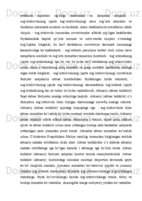 yetkazish   oqibatlari   og’irligi   chastotalari   va   darajasini   aniqlash;   ·
sug’urtalovchining   (qayta   sug’urtalovchining)   zarur   sug’urta   zaxiralari   va
fondlarini matematik asoslash va hisoblash, ularni shakllantirish metodlarini ishlab
chiqish;   ·   sug’urtalovchi   tomonidan   investitsiyalar   sifatida   yig’ilgan   badallardan
foydalanishda   kapital   qo’yish   normasi   va   netto-stavka   miqdori   o’rtasidagi
bog’liqlikni   belgilash,   bu   tarif   stavkalarini   investitsiya   daromadi   summasiga
kamaytirishga   ko’maklashadi;   ·   sug’urtalash   jarayonini   tashkil   etish   uchun   zarur
xarajatlarni asoslash va sug’urta xizmatlari tannarxini hisoblash; · sug’urtalashning
(qayta   sug’urtalashning)   har   bir   turi   bo’yicha   tarif   stavkalarini   sug’urtalovchilar
uchun   ularni   o’tkazishning   uzoq   muddatli   va   qisqa   muddatli   xarakterini   hisobga
olgan holda belgilash; · sug’urtalovchining (qayta sug’urtalovchining) investitsiya
faoliyati   natijalarini   aktuar   hisoblashdan   foydalangan   holda   baholash;   ·
sug’urtalovchining   (qayta   sug’urtalovchining)   daromadlarini   sug’urtalash   (qayta
sug’urtalash)ning har xil turlari bo’yicha rejalashtirish. Aktuariy (aktuar tashkilot)
faqat   aktuar   faoliyatni   amalga   oshirishga   haqlidir.   Aktuariy   (aktuar   tashkilot)   o’z
faoliyatini   sug’urtalovchi   bilan   tuzilgan   shartnomaga   muvofiq   amalga   oshiradi.
Aktuariy   (aktuar   tashkilot)   quyidagi   huquqlarga   ega:   ·   sug’urtalovchilar   bilan
aktuar xizmatlari ko’rsatish bo’yicha mustaqil ravishda shartnoma tuzish; Aktuariy
aktuar   tashkilot   oldida   sifatsiz   aktuar   tekshiruvni   o’tkazish,   tijorat   sirini   oshkora
qilish va aktuar tashkilot uchun zarar yetkazgan boshqa xatti-harakatlar natijasida
yetkazilgan   zarar   yuzasidan   javob   beradi.   Aktuarlar   aktuar   xizmatlari   ko’rsatish
uchun   O’zbekiston   Respublikasi   Moliya   vazirligi   tomonidan   belgilangan   tartibda
aktuariy   malaka   sertifikatini   olishi   shart.   Aktuar   tashkilotlar   o’z   shtatida   aktuariy
malaka   sertifikatiga   ega   bo’lgan   kamida   1   aktuarga   ega   bo’lishi   kerak.   Aktuar
tashkilot   (aktuariy)   faoliyati   natijalari   hisobot   tarzida   rasmiylashtiriladi.   Aktuar
tashkilot   (aktuariy)   hisobotidagi   xulosalar   mustaqil   ekspertiza   davomida   qayta
ko’rib   chiqilishi   mumkin.   Assistans   xizmatlari   ko’rsatuvchi   yuridik   va   jismoniy
shaxslar  sug’urtalash  shartnomasi  doirasida  sug’urtalanuvchilarga  (sug’urtalangan
shaxslarga,   foyda   ko’ruvchilarga)   hamda   sug’urtalovchilarga   texnik,   tibbiy   va
boshqa xizmatlar ko’rsatadilar, shuningdek ularga moliyaviy yordam ko’rsatadilar. 