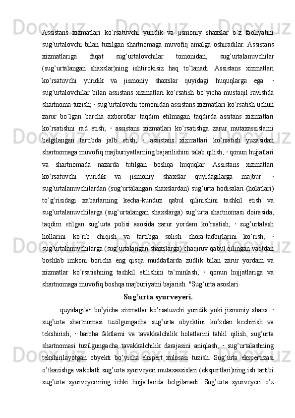 Assistans   xizmatlari   ko’rsatuvchi   yuridik   va   jismoniy   shaxslar   o’z   faoliyatini
sug’urtalovchi   bilan   tuzilgan   shartnomaga   muvofiq   amalga   oshiradilar.   Assistans
xizmatlariga   faqat   sug’urtalovchilar   tomonidan,   sug’urtalanuvchilar
(sug’urtalangan   shaxslar)ning   ishtirokisiz   haq   to’lanadi.   Assistans   xizmatlari
ko’rsatuvchi   yuridik   va   jismoniy   shaxslar   quyidagi   huquqlarga   ega:   ·
sug’urtalovchilar   bilan   assistans   xizmatlari   ko’rsatish   bo’yicha   mustaqil   ravishda
shartnoma tuzish; · sug’urtalovchi tomonidan assistans xizmatlari ko’rsatish uchun
zarur   bo’lgan   barcha   axborotlar   taqdim   etilmagan   taqdirda   assitans   xizmatlari
ko’rsatishni   rad   etish;   ·   assistans   xizmatlari   ko’rsatishga   zarur   mutaxassislarni
belgilangan   tartibda   jalb   etish;   ·   assistans   xizmatlari   ko’rsatish   yuzasidan
shartnomaga muvofiq majburiyatlarning bajarilishini talab qilish; · qonun hujjatlari
va   shartnomada   nazarda   tutilgan   boshqa   huquqlar.   Assistans   xizmatlari
ko’rsatuvchi   yuridik   va   jismoniy   shaxslar   quyidagilarga   majbur:   ·
sug’urtalanuvchilardan (sug’urtalangan shaxslardan) sug’urta hodisalari (holatlari)
to’g’risidagi   xabarlarning   kecha-kunduz   qabul   qilinishini   tashkil   etish   va
sug’urtalanuvchilarga   (sug’urtalangan   shaxslarga)   sug’urta   shartnomasi   doirasida,
taqdim   etilgan   sug’urta   polisi   asosida   zarur   yordam   ko’rsatish;   ·   sug’urtalash
hollarini   ko’rib   chiqish   va   tartibga   solish   chora-tadbirlarini   ko’rish;   ·
sug’urtalanuvchilarga (sug’urtalangan shaxslarga) chaqiruv qabul qilingan vaqtdan
boshlab   imkoni   boricha   eng   qisqa   muddatlarda   zudlik   bilan   zarur   yordam   va
xizmatlar   ko’rsatishning   tashkil   etilishini   ta’minlash;   ·   qonun   hujjatlariga   va
shartnomaga muvofiq boshqa majburiyatni bajarish. "Sug’urta asoslari
Sug’urta syurveyeri.
quyidagilar   bo’yicha   xizmatlar   ko’rsatuvchi   yuridik   yoki   jismoniy   shaxs:   ·
sug’urta   shartnomasi   tuzilgungacha   sug’urta   obyektini   ko’zdan   kechirish   va
tekshirish;   ·   barcha   faktlarni   va   tavakkalchilik   holatlarini   tahlil   qilish,   sug’urta
shartnomasi   tuzilgungacha   tavakkalchilik   darajasini   aniqlash;   ·   sug’urtalashning
tekshirilayotgan   obyekti   bo’yicha   ekspert   xulosasi   tuzish.   Sug’urta   ekspertizasi
o’tkazishga vakolatli sug’urta syurveyeri mutaxassislari (ekspertlari)ning ish tartibi
sug’urta   syurveyerining   ichki   hujjatlarida   belgilanadi.   Sug’urta   syurveyeri   o’z 