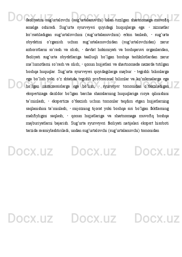 faoliyatini   sug’urtalovchi   (sug’urtalanuvchi)   bilan   tuzilgan   shartnomaga   muvofiq
amalga   oshiradi.   Sug’urta   syurveyeri   quyidagi   huquqlarga   ega:   ·   xizmatlar
ko’rsatiladigan   sug’urtalovchini   (sug’urtalanuvchini)   erkin   tanlash;   ·   sug’urta
obyektini   o’rganish   uchun   sug’urtalanuvchidan   (sug’urtalovchidan)   zarur
axborotlarni   so’rash   va   olish;   ·   davlat   hokimiyati   va   boshqaruvi   organlaridan,
faoliyati   sug’urta   obyektlariga   taalluqli   bo’lgan   boshqa   tashkilotlardan   zarur
ma’lumotlarni so’rash va olish; · qonun hujjatlari va shartnomada nazarda tutilgan
boshqa   huquqlar.   Sug’urta   syurveyeri   quyidagilarga   majbur:   ·   tegishli   bilimlarga
ega   bo’lish   yoki   o’z   shtatida   tegishli   professional   bilimlar   va   ko’nikmalarga   ega
bo’lgan   mutaxassislarga   ega   bo’lish;   ·   syurveyer   tomonidan   o’tkaziladigan
ekspertizaga   daxldor   bo’lgan   barcha   shaxslarning   huquqlariga   rioya   qilinishini
ta’minlash;   ·   ekspertiza   o’tkazish   uchun   tomonlar   taqdim   etgan   hujjatlarning
saqlanishini   ta’minlash;   ·   mijozning   tijorat   yoki   boshqa   siri   bo’lgan   faktlarning
mahfiyligini   saqlash;   ·   qonun   hujjatlariga   va   shartnomaga   muvofiq   boshqa
majburiyatlarni   bajarish.   Sug’urta   syurveyeri   faoliyati   natijalari   ekspert   hisoboti
tarzida rasmiylashtiriladi, undan sug’urtalovchi (sug’urtalanuvchi) tomonidan  