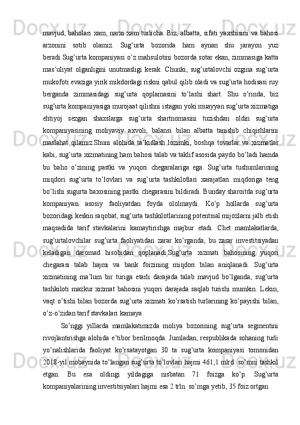 mavjud, baholari xam, narxi xam turlicha. Biz, albatta, sifati yaxshisini  va bahosi
arzonini   sotib   olamiz.   Sug’urta   bozorida   ham   aynan   shu   jarayon   yuz
beradi.Sug’urta kompaniyasi o’z mahsulotini bozorda sotar ekan, zimmasiga katta
mas’uliyat   olganligini   unutmasligi   kerak.   Chunki,   sug’urtalovchi   ozgina   sug’urta
mukofoti evaziga yirik mikdordagi riskni qabul qilib oladi va sug’urta hodisasi ruy
berganda   zimmasidagi   sug’urta   qoplamasini   to’lashi   shart.   Shu   o’rinda,   biz
sug’urta kompaniyasiga murojaat qilishni istagan yoki muayyan sug’urta xizmatiga
ehtiyoj   sezgan   shaxslarga   sug’urta   shartnomasini   tuzishdan   oldin   sug’urta
kompaniyasining   moliyaviy   axvoli,   balansi   bilan   albatta   tanishib   chiqishlarini
maslahat   qilamiz.Shuni   alohida   ta’kidlash   lozimki,   boshqa   tovarlar   va   xizmatlar
kabi, sug’urta xizmatining ham bahosi talab va taklif asosida paydo bo’ladi hamda
bu   baho   o’zining   pastki   va   yuqori   chegaralariga   ega.   Sug’urta   tushumlarining
miqdori   sug’urta   to’lovlari   va   sug’urta   tashkilotlari   xarajatlari   miqdoriga   teng
bo’lishi sugurta baxosining pastki chegarasini bildiradi. Bunday sharoitda sug’urta
kompaniyasi   asosiy   faoliyatdan   foyda   ololmaydi.   Ko’p   hollarda   sug’urta
bozoridagi keskin raqobat, sug’urta tashkilotlarining potentsial mijozlarni jalb etish
maqsadida   tarif   stavkalarini   kamaytirishga   majbur   etadi.   Chet   mamlakatlarda,
sug’urtalovchilar   sug’urta   faoliyatidan   zarar   ko’rganda,   bu   zarar   investitsiyadan
keladigan   daromad   hisobidan   qoplanadi.Sug’urta   xizmati   bahosining   yuqori
chegarasi   talab   hajmi   va   bank   foizining   miqdori   bilan   aniqlanadi.   Sug’urta
xizmatining   ma’lum   bir   turiga   etarli   darajada   talab   mavjud   bo’lganda,   sug’urta
tashkiloti   mazkur   xizmat   bahosini   yuqori   darajada   saqlab   turishi   mumkin.   Lekin,
vaqt o’tishi bilan bozorda sug’urta xizmati ko’rsatish turlarining ko’payishi bilan,
o’z-o’zidan tarif stavkalari kamaya
So’nggi   yillarda   mamlakatimizda   moliya   bozorining   sug’urta   segmentini
rivojlantirishga alohida e’tibor berilmoqda. Jumladan, respublikada sohaning turli
yo’nalishlarida   faoliyat   ko’rsatayotgan   30   ta   sug’urta   kompaniyasi   tomonidan
2018-yil mobaynida to’langan sug’urta to’lovlari hajmi 461,1 mlrd. so’mni tashkil
etgan.   Bu   esa   oldingi   yildagiga   nisbatan   71   foizga   ko’p.   Sug’urta
kompaniyalarining investitsiyalari hajmi esa 2 trln. so’mga yetib, 35 foiz ortgan. 