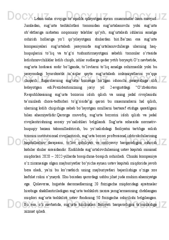 Lekin   soha   rivojiga   to’sqinlik   qilayotgan   ayrim   muammolar   ham   mavjud.
Jumladan,   sug’urta   tashkilotlari   tomonidan   sug’urtalanuvchi   yoki   sug’urta
ob’ektlariga   nisbatan   noqonuniy   talablar   qo’yib,   sug’urtalash   ishlarini   amalga
oshirish   hollariga   yo’l   qo’yilayotgani   shulardan   biri.Ba’zan   esa   sug’urta
kompaniyalari   sug’urtalash   jarayonida   sug’urtalanuvchilarga   ularning   haq-
huquqlarini   to’liq   va   to’g’ri   tushuntirmayotgani   sababli   tomonlar   o’rtasida
kelishmovchiliklar kelib chiqib, ishlar sudlarga qadar yetib boryapti.O’z navbatida,
sug’urta   hodisasi   sodir   bo’lganda,   to’lovlarni   to’liq   amalga   oshirmaslik   yoki   bu
jarayondagi   byurokratik   to’siqlar   qayta   sug’urtalash   imkoniyatlarini   yo’qqa
chiqarib,   fuqarolarning   sug’urta   bozoriga   bo’lgan   ishonchi   pasayishiga   olib
kelayotgan   edi.Prezidentimizning   joriy   yil   2-avgustdagi   “O’zbekiston
Respublikasining   sug’urta   bozorini   isloh   qilish   va   uning   jadal   rivojlanishi
ta’minlash   chora-tadbirlari   to’g’risida”gi   qarori   bu   muammolarni   hal   qilish,
ularning   kelib   chiqishiga   sabab   bo’layotgan   omillarni   bartaraf   etishga   qaratilgani
bilan   ahamiyatlidir.Qarorga   muvofiq,   sug’urta   bozorini   isloh   qilish   va   jadal
rivojlantirishning   asosiy   yo’nalishlari   belgilandi.   Sug’urta   sohasida   normativ-
huquqiy   bazani   takomillashtirish,   bu   yo’nalishdagi   faoliyatni   tartibga   solish
tizimini institutsional rivojlantirish, sug’urta bozori professional ishtirokchilarining
kapitallashuv   darajasini,   to’lov   qobiliyati   va   moliyaviy   barqarorligini   oshirish
kabilar shular sirasidandir. Endilikda sug’urtalovchilarning ustav kapitali minimal
miqdorlari 2020 – 2022-yillarda bosqichma-bosqich oshiriladi. Chunki kompaniya
o’z zimmasiga olgan majburiyatlar bo’yicha aynan ustav kapitali miqdorida javob
bera   oladi,   ya’ni   bu   ko’rsatkich   uning   majburiyatlari   bajarilishiga   o’ziga   xos
kafolat rolini o’ynaydi. Shu boisdan qarordagi ushbu jihat juda muhim ahamiyatga
ega.   Qolaversa,   hujjatda   daromadlarning   20   foizigacha   miqdoridagi   ajratmalar
hisobiga shakllantiriladigan sug’urta tashkiloti zaxira jamg’armasining cheklangan
miqdori   sug’urta   tashkiloti   ustav   fondining   50   foizigacha   oshirilishi   belgilangan.
Bu   esa,   o’z   navbatida,   sug’urta   tuzilmalari   faoliyati   barqarorligini   ta’minlashga
xizmat qiladi. 