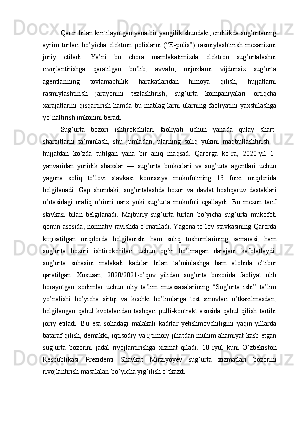 Qaror bilan kiritilayotgan yana bir yangilik shundaki, endilikda sug’urtaning
ayrim   turlari   bo’yicha   elektron   polislarni   (“E-polis”)   rasmiylashtirish   mexanizmi
joriy   etiladi.   Ya’ni   bu   chora   mamlakatimizda   elektron   sug’urtalashni
rivojlantirishga   qaratilgan   bo’lib,   avvalo,   mijozlarni   vijdonsiz   sug’urta
agentlarining   tovlamachilik   harakatlaridan   himoya   qilish,   hujjatlarni
rasmiylashtirish   jarayonini   tezlashtirish,   sug’urta   kompaniyalari   ortiqcha
xarajatlarini   qisqartirish   hamda   bu   mablag’larni   ularning   faoliyatini   yaxshilashga
yo’naltirish imkonini beradi.
Sug’urta   bozori   ishtirokchilari   faoliyati   uchun   yanada   qulay   shart-
sharoitlarni   ta’minlash,   shu   jumladan,   ularning   soliq   yukini   maqbullashtirish   –
hujjatdan   ko’zda   tutilgan   yana   bir   aniq   maqsad.   Qarorga   ko’ra,   2020-yil   1-
yanvaridan   yuridik   shaxslar   —   sug’urta   brokerlari   va   sug’urta   agentlari   uchun
yagona   soliq   to’lovi   stavkasi   komissiya   mukofotining   13   foizi   miqdorida
belgilanadi.   Gap   shundaki,   sug’urtalashda   bozor   va   davlat   boshqaruv   dastaklari
o’rtasidagi   oraliq   o’rinni   narx   yoki   sug’urta   mukofoti   egallaydi.   Bu   mezon   tarif
stavkasi   bilan   belgilanadi.   Majburiy   sug’urta   turlari   bo’yicha   sug’urta   mukofoti
qonun asosida, normativ ravishda o’rnatiladi. Yagona to’lov stavkasining Qarorda
k щ rsatilgan   miqdorda   belgilanishi   ham   soliq   tushumlarining   samarasi,   ham
sug’urta   bozori   ishtirokchilari   uchun   og’ir   bo’lmagan   darajani   kafolatlaydi,
sug’urta   sohasini   malakali   kadrlar   bilan   ta’minlashga   ham   alohida   e’tibor
qaratilgan.   Xususan,   2020/2021-o’quv   yilidan   sug’urta   bozorida   faoliyat   olib
borayotgan   xodimlar   uchun   oliy   ta’lim   muassasalarining   “Sug’urta   ishi”   ta’lim
yo’nalishi   bo’yicha   sirtqi   va   kechki   bo’limlarga   test   sinovlari   o’tkazilmasdan,
belgilangan   qabul   kvotalaridan   tashqari   pulli-kontrakt   asosida   qabul   qilish   tartibi
joriy   etiladi.   Bu   esa   sohadagi   malakali   kadrlar   yetishmovchiligini   yaqin   yillarda
bataraf qilish, demakki, iqtisodiy va ijtimoiy jihatdan muhim ahamiyat kasb etgan
sug’urta   bozorini   jadal   rivojlantirishga   xizmat   qiladi.   10   iyul   kuni   O’zbekiston
Respublikasi   Prezidenti   Shavkat   Mirziyoyev   sug’urta   xizmatlari   bozorini
rivojlantirish masalalari bo’yicha yig’ilish o’tkazdi.   