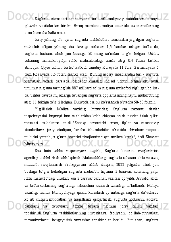 Sug’urta   xizmatlari   iqtisodiyotni   turli   xil   moliyaviy   xatarlardan   himoya
qiluvchi   vositalardan   biridir.   Biroq   mamlakat   moliya   bozorida   bu   xizmatlarning
o’rni hozircha katta emas.
Joriy   yilning   olti   oyida   sug’urta   tashkilotlari   tomonidan   yig’ilgan   sug’urta
mukofoti   o’tgan   yilning   shu   davriga   nisbatan   1,5   barobar   oshgan   bo’lsa-da,
sug’urta   tushumi   aholi   jon   boshiga   50   ming   so’mdan   to’g’ri   kelgan.   Ushbu
sohaning   mamlakat   yalpi   ichki   mahsulotidagi   ulushi   atigi   0,4   foizni   tashkil
etmoqda. Qiyos uchun, bu ko’rsatkich Janubiy  Koreyada 11 foiz, Germaniyada 6
foiz, Rossiyada 1,5 foizni tashkil etadi. Buning asosiy sabablaridan biri - sug’urta
xizmatlari   yetarli   darajada   jozibador   emasligi.   Misol   uchun,   o’tgan   olti   oyda
umumiy sug’urta tarmog’ida 887 milliard so’m sug’urta mukofoti yig’ilgan bo’lsa-
da, ushbu davrda mijozlarga to’langan sug’urta qoplamasining hajmi mukofotning
atigi 11 foiziga to’g’ri kelgan. Dunyoda esa bu ko’rsatkich o’rtacha 50-60 foizdir.
Yig’ilishda   Moliya   vazirligi   huzuridagi   Sug’urta   nazorati   davlat
inspeksiyasini   bugungi   kun   talablaridan   kelib   chiqqan   holda   tubdan   isloh   qilish
masalasi   muhokama   etildi.   "Sohaga   nazoratchi   emas,   ilg’or   va   zamonaviy
standartlarni   joriy   etadigan,   barcha   ishtirokchilar   o’rtasida   chinakam   raqobat
muhitini   yaratib,  sug’urta  bozorini   rivojlantiradigan   tuzilma   kerak",   dedi   Shavkat
Mirziyoyev.
Shu   bois   ushbu   inspeksiyani   tugatib,   Sug’urta   bozorini   rivojlantirish
agentligi tashkil etish taklif qilindi. Mutasaddilarga sug’urta sohasini o’rta va uzoq
muddatli   rivojlantirish   strategiyasini   ishlab   chiqish,   2022   yilgacha   aholi   jon
boshiga   to’g’ri   keladigan   sug’urta   mukofoti   hajmini   3   baravar,   sohaning   yalpi
ichki mahsulotdagi ulushini esa 2 baravar oshirish vazifasi qo’yildi. Avvalo, aholi
va   tadbirkorlarning   sug’urtaga   ishonchini   oshirish   zarurligi   ta’kidlandi.   Moliya
vazirligi   hamda   Monopoliyaga   qarshi   kurashish   qo’mitasiga   sug’urta   da’volarini
ko’rib   chiqish   muddatlari   va   hujjatlarini   qisqartirish,   sug’urta   hodisasini   adolatli
baholash   va   to’lovlarni   tezkor   to’lash   tizimini   joriy   qilish   vazifasi
topshirildi.   Sug’urta   tashkilotlarining   investitsiya   faoliyatini   qo’llab-quvvatlash
mexanizmlarini   kengaytirish   yuzasidan   topshiriqlar   berildi.   Jumladan,   sug’urta 