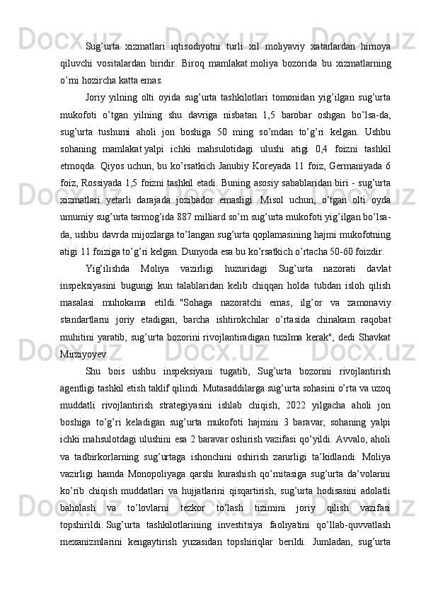 Sug’urta   xizmatlari   iqtisodiyotni   turli   xil   moliyaviy   xatarlardan   himoya
qiluvchi   vositalardan   biridir.   Biroq   mamlakat   moliya   bozorida   bu   xizmatlarning
o’rni hozircha katta emas.
Joriy   yilning   olti   oyida   sug’urta   tashkilotlari   tomonidan   yig’ilgan   sug’urta
mukofoti   o’tgan   yilning   shu   davriga   nisbatan   1,5   barobar   oshgan   bo’lsa-da,
sug’urta   tushumi   aholi   jon   boshiga   50   ming   so’mdan   to’g’ri   kelgan.   Ushbu
sohaning   mamlakat   yalpi   ichki   mahsulotidagi   ulushi   atigi   0,4   foizni   tashkil
etmoqda. Qiyos uchun, bu ko’rsatkich Janubiy  Koreyada 11 foiz, Germaniyada 6
foiz, Rossiyada 1,5 foizni tashkil etadi. Buning asosiy sabablaridan biri - sug’urta
xizmatlari   yetarli   darajada   jozibador   emasligi.   Misol   uchun,   o’tgan   olti   oyda
umumiy sug’urta tarmog’ida 887 milliard so’m sug’urta mukofoti yig’ilgan bo’lsa-
da, ushbu davrda mijozlarga to’langan sug’urta qoplamasining hajmi mukofotning
atigi 11 foiziga to’g’ri kelgan. Dunyoda esa bu ko’rsatkich o’rtacha 50-60 foizdir.
Yig’ilishda   Moliya   vazirligi   huzuridagi   Sug’urta   nazorati   davlat
inspeksiyasini   bugungi   kun   talablaridan   kelib   chiqqan   holda   tubdan   isloh   qilish
masalasi   muhokama   etildi.   "Sohaga   nazoratchi   emas,   ilg’or   va   zamonaviy
standartlarni   joriy   etadigan,   barcha   ishtirokchilar   o’rtasida   chinakam   raqobat
muhitini   yaratib,  sug’urta  bozorini   rivojlantiradigan   tuzilma   kerak",   dedi   Shavkat
Mirziyoyev.
Shu   bois   ushbu   inspeksiyani   tugatib,   Sug’urta   bozorini   rivojlantirish
agentligi tashkil etish taklif qilindi. Mutasaddilarga sug’urta sohasini o’rta va uzoq
muddatli   rivojlantirish   strategiyasini   ishlab   chiqish,   2022   yilgacha   aholi   jon
boshiga   to’g’ri   keladigan   sug’urta   mukofoti   hajmini   3   baravar,   sohaning   yalpi
ichki mahsulotdagi ulushini esa 2 baravar oshirish vazifasi qo’yildi. Avvalo, aholi
va   tadbirkorlarning   sug’urtaga   ishonchini   oshirish   zarurligi   ta’kidlandi.   Moliya
vazirligi   hamda   Monopoliyaga   qarshi   kurashish   qo’mitasiga   sug’urta   da’volarini
ko’rib   chiqish   muddatlari   va   hujjatlarini   qisqartirish,   sug’urta   hodisasini   adolatli
baholash   va   to’lovlarni   tezkor   to’lash   tizimini   joriy   qilish   vazifasi
topshirildi.   Sug’urta   tashkilotlarining   investitsiya   faoliyatini   qo’llab-quvvatlash
mexanizmlarini   kengaytirish   yuzasidan   topshiriqlar   berildi.   Jumladan,   sug’urta