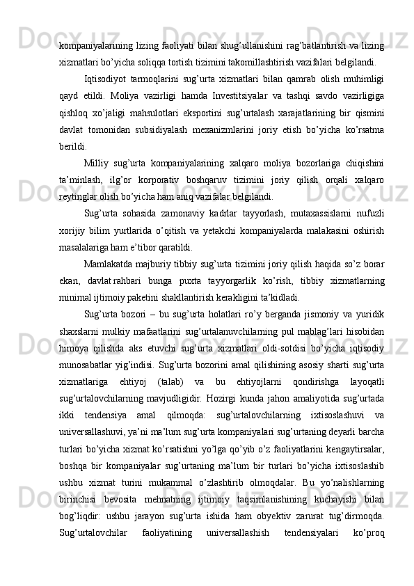 kompaniyalarining lizing faoliyati  bilan shug’ullanishini  rag’batlantirish  va lizing
xizmatlari bo’yicha soliqqa tortish tizimini takomillashtirish vazifalari belgilandi.
Iqtisodiyot   tarmoqlarini   sug’urta   xizmatlari   bilan   qamrab   olish   muhimligi
qayd   etildi.   Moliya   vazirligi   hamda   Investitsiyalar   va   tashqi   savdo   vazirligiga
qishloq   xo’jaligi   mahsulotlari   eksportini   sug’urtalash   xarajatlarining   bir   qismini
davlat   tomonidan   subsidiyalash   mexanizmlarini   joriy   etish   bo’yicha   ko’rsatma
berildi.  
Milliy   sug’urta   kompaniyalarining   xalqaro   moliya   bozorlariga   chiqishini
ta’minlash,   ilg’or   korporativ   boshqaruv   tizimini   joriy   qilish   orqali   xalqaro
reytinglar olish bo’yicha ham aniq vazifalar belgilandi.  
Sug’urta   sohasida   zamonaviy   kadrlar   tayyorlash,   mutaxassislarni   nufuzli
xorijiy   bilim   yurtlarida   o’qitish   va   yetakchi   kompaniyalarda   malakasini   oshirish
masalalariga ham e’tibor qaratildi.
Mamlakatda majburiy tibbiy sug’urta tizimini joriy qilish haqida so’z borar
ekan,   davlat   rahbari   bunga   puxta   tayyorgarlik   ko’rish,   tibbiy   xizmatlarning
minimal ijtimoiy paketini shakllantirish kerakligini ta’kidladi.
Sug’urta   bozori   –   bu   sug’urta   holatlari   ro’y   berganda   jismoniy   va   yuridik
shaxslarni   mulkiy   mafaatlarini   sug’urtalanuvchilarning   pul   mablag’lari   hisobidan
himoya   qilishda   aks   etuvchi   sug’urta   xizmatlari   oldi-sotdisi   bo’yicha   iqtisodiy
munosabatlar   yig’indisi.   Sug’urta   bozorini   amal   qilishining   asosiy   sharti   sug’urta
xizmatlariga   ehtiyoj   (talab)   va   bu   ehtiyojlarni   qondirishga   layoqatli
sug’urtalovchilarning   mavjudligidir.   Hozirgi   kunda   jahon   amaliyotida   sug’urtada
ikki   tendensiya   amal   qilmoqda:   sug’urtalovchilarning   ixtisoslashuvi   va
universallashuvi, ya’ni ma’lum sug’urta kompaniyalari sug’urtaning deyarli barcha
turlari bo’yicha xizmat ko’rsatishni yo’lga qo’yib o’z faoliyatlarini kengaytirsalar,
boshqa   bir   kompaniyalar   sug’urtaning   ma’lum   bir   turlari   bo’yicha   ixtisoslashib
ushbu   xizmat   turini   mukammal   o’zlashtirib   olmoqdalar.   Bu   yo’nalishlarning
birinchisi   bevosita   mehnatning   ijtimoiy   taqsimlanishining   kuchayishi   bilan
bog’liqdir:   ushbu   jarayon   sug’urta   ishida   ham   obyektiv   zarurat   tug’dirmoqda.
Sug’urtalovchilar   faoliyatining   universallashish   tendensiyalari   ko’proq 