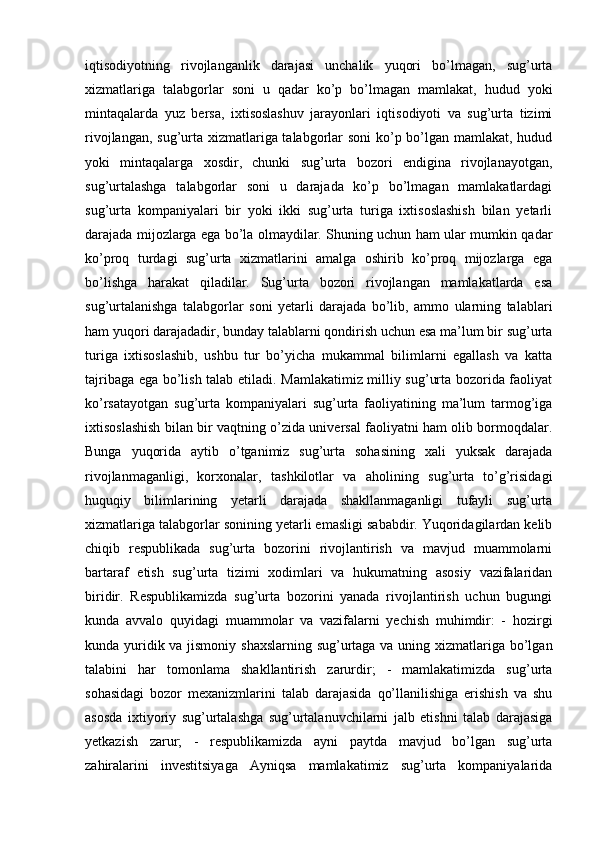 iqtisodiyotning   rivojlanganlik   darajasi   unchalik   yuqori   bo’lmagan,   sug’urta
xizmatlariga   talabgorlar   soni   u   qadar   ko’p   bo’lmagan   mamlakat,   hudud   yoki
mintaqalarda   yuz   bersa,   ixtisoslashuv   jarayonlari   iqtisodiyoti   va   sug’urta   tizimi
rivojlangan, sug’urta xizmatlariga talabgorlar  soni  ko’p bo’lgan mamlakat, hudud
yoki   mintaqalarga   xosdir,   chunki   sug’urta   bozori   endigina   rivojlanayotgan,
sug’urtalashga   talabgorlar   soni   u   darajada   ko’p   bo’lmagan   mamlakatlardagi
sug’urta   kompaniyalari   bir   yoki   ikki   sug’urta   turiga   ixtisoslashish   bilan   yetarli
darajada mijozlarga ega bo’la olmaydilar. Shuning uchun ham ular mumkin qadar
ko’proq   turdagi   sug’urta   xizmatlarini   amalga   oshirib   ko’proq   mijozlarga   ega
bo’lishga   harakat   qiladilar.   Sug’urta   bozori   rivojlangan   mamlakatlarda   esa
sug’urtalanishga   talabgorlar   soni   yetarli   darajada   bo’lib,   ammo   ularning   talablari
ham yuqori darajadadir, bunday talablarni qondirish uchun esa ma’lum bir sug’urta
turiga   ixtisoslashib,   ushbu   tur   bo’yicha   mukammal   bilimlarni   egallash   va   katta
tajribaga ega bo’lish talab etiladi. Mamlakatimiz milliy sug’urta bozorida faoliyat
ko’rsatayotgan   sug’urta   kompaniyalari   sug’urta   faoliyatining   ma’lum   tarmog’iga
ixtisoslashish bilan bir vaqtning o’zida universal faoliyatni ham olib bormoqdalar.
Bunga   yuqorida   aytib   o’tganimiz   sug’urta   sohasining   xali   yuksak   darajada
rivojlanmaganligi,   korxonalar,   tashkilotlar   va   aholining   sug’urta   to’g’risidagi
huquqiy   bilimlarining   yetarli   darajada   shakllanmaganligi   tufayli   sug’urta
xizmatlariga talabgorlar sonining yetarli emasligi sababdir. Yuqoridagilardan kelib
chiqib   respublikada   sug’urta   bozorini   rivojlantirish   va   mavjud   muammolarni
bartaraf   etish   sug’urta   tizimi   xodimlari   va   hukumatning   asosiy   vazifalaridan
biridir.   Respublikamizda   sug’urta   bozorini   yanada   rivojlantirish   uchun   bugungi
kunda   avvalo   quyidagi   muammolar   va   vazifalarni   yechish   muhimdir:   -   hozirgi
kunda yuridik va jismoniy shaxslarning sug’urtaga va uning xizmatlariga bo’lgan
talabini   har   tomonlama   shakllantirish   zarurdir;   -   mamlakatimizda   sug’urta
sohasidagi   bozor   mexanizmlarini   talab   darajasida   qo’llanilishiga   erishish   va   shu
asosda   ixtiyoriy   sug’urtalashga   sug’urtalanuvchilarni   jalb   etishni   talab   darajasiga
yetkazish   zarur;   -   respublikamizda   ayni   paytda   mavjud   bo’lgan   sug’urta
zahiralarini   investitsiyaga   Ayniqsa   mamlakatimiz   sug’urta   kompaniyalarida 