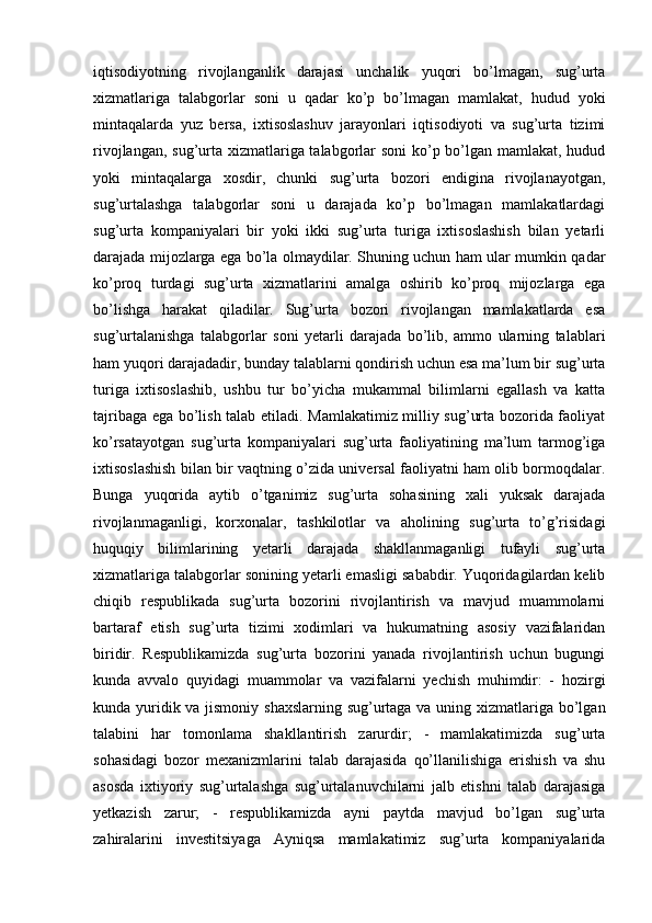 iqtisodiyotning   rivojlanganlik   darajasi   unchalik   yuqori   bo’lmagan,   sug’urta
xizmatlariga   talabgorlar   soni   u   qadar   ko’p   bo’lmagan   mamlakat,   hudud   yoki
mintaqalarda   yuz   bersa,   ixtisoslashuv   jarayonlari   iqtisodiyoti   va   sug’urta   tizimi
rivojlangan, sug’urta xizmatlariga talabgorlar  soni  ko’p bo’lgan mamlakat, hudud
yoki   mintaqalarga   xosdir,   chunki   sug’urta   bozori   endigina   rivojlanayotgan,
sug’urtalashga   talabgorlar   soni   u   darajada   ko’p   bo’lmagan   mamlakatlardagi
sug’urta   kompaniyalari   bir   yoki   ikki   sug’urta   turiga   ixtisoslashish   bilan   yetarli
darajada mijozlarga ega bo’la olmaydilar. Shuning uchun ham ular mumkin qadar
ko’proq   turdagi   sug’urta   xizmatlarini   amalga   oshirib   ko’proq   mijozlarga   ega
bo’lishga   harakat   qiladilar.   Sug’urta   bozori   rivojlangan   mamlakatlarda   esa
sug’urtalanishga   talabgorlar   soni   yetarli   darajada   bo’lib,   ammo   ularning   talablari
ham yuqori darajadadir, bunday talablarni qondirish uchun esa ma’lum bir sug’urta
turiga   ixtisoslashib,   ushbu   tur   bo’yicha   mukammal   bilimlarni   egallash   va   katta
tajribaga ega bo’lish talab etiladi. Mamlakatimiz milliy sug’urta bozorida faoliyat
ko’rsatayotgan   sug’urta   kompaniyalari   sug’urta   faoliyatining   ma’lum   tarmog’iga
ixtisoslashish bilan bir vaqtning o’zida universal faoliyatni ham olib bormoqdalar.
Bunga   yuqorida   aytib   o’tganimiz   sug’urta   sohasining   xali   yuksak   darajada
rivojlanmaganligi,   korxonalar,   tashkilotlar   va   aholining   sug’urta   to’g’risidagi
huquqiy   bilimlarining   yetarli   darajada   shakllanmaganligi   tufayli   sug’urta
xizmatlariga talabgorlar sonining yetarli emasligi sababdir. Yuqoridagilardan kelib
chiqib   respublikada   sug’urta   bozorini   rivojlantirish   va   mavjud   muammolarni
bartaraf   etish   sug’urta   tizimi   xodimlari   va   hukumatning   asosiy   vazifalaridan
biridir.   Respublikamizda   sug’urta   bozorini   yanada   rivojlantirish   uchun   bugungi
kunda   avvalo   quyidagi   muammolar   va   vazifalarni   yechish   muhimdir:   -   hozirgi
kunda yuridik va jismoniy shaxslarning sug’urtaga va uning xizmatlariga bo’lgan
talabini   har   tomonlama   shakllantirish   zarurdir;   -   mamlakatimizda   sug’urta
sohasidagi   bozor   mexanizmlarini   talab   darajasida   qo’llanilishiga   erishish   va   shu
asosda   ixtiyoriy   sug’urtalashga   sug’urtalanuvchilarni   jalb   etishni   talab   darajasiga
yetkazish   zarur;   -   respublikamizda   ayni   paytda   mavjud   bo’lgan   sug’urta
zahiralarini   investitsiyaga   Ayniqsa   mamlakatimiz   sug’urta   kompaniyalarida